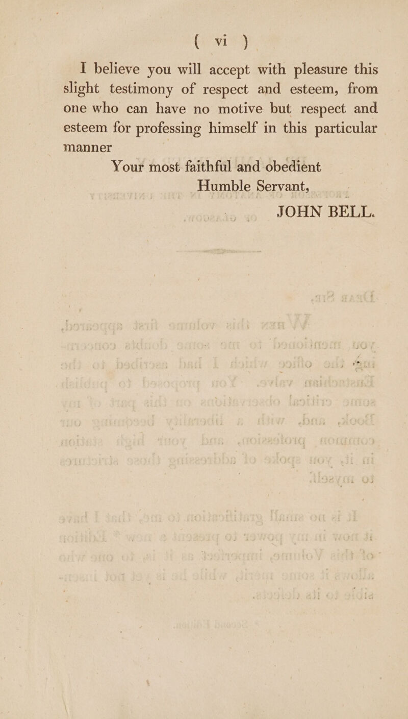 by M199) I believe you will accept with pleasure this slight testimony of respect and esteem, from one who can have no motive but respect and esteem for professing himself in this particular manner Your most faithful and obedient Humble Servant, JOHN BELL.