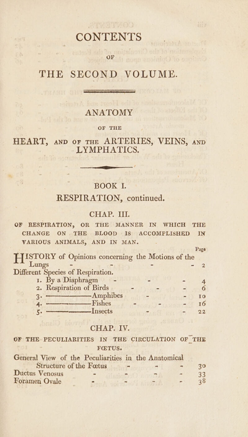 CONTENTS THE SECOND VOLUME. ANATOMY OF THE HEART, anp or tue ARTERIES, VEINS, anv LYMPHATICS. — a BOOK I. RESPIRATION, continued. CHAP. III. OF RESPIRATION, OR THE MANNER IN WHICH THE CHANGE ON. THE BLOOD IS ACCOMPLISHED IN VARIOUS ANIMALS, AND IN MAN. Page is {STORY of eee Concerts the moun of the Lungs - 2 Different Species i Remon: 1. By a Diaphragm - - - 4 2. Respiration of Birds - - - 6 2 Amphibes - - Io 4. Fishes = ~ ait 16 5 Insects - ay ep SS CHAP. IV. OF THE PECULIARITIES IN THE CIRCULATION OF “THE FQTUS. General View of the Peculiarities in the Anatomical Structure of the Foetus = “ ~ 30 Ductus Venosus - - 5 x 33 Foramen Ovale ° - ; - 38