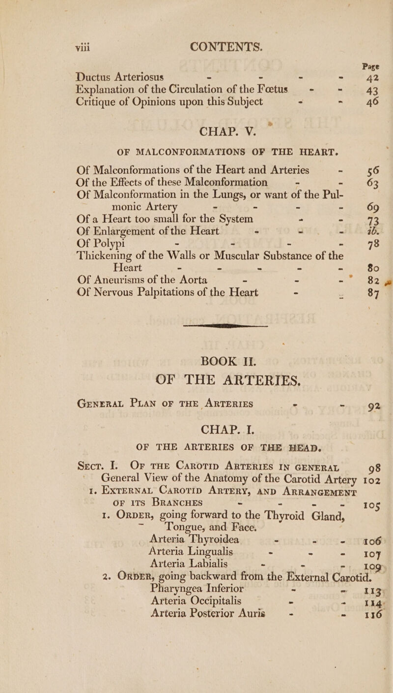 Page Ductus Arteriosus “ - 42 Explanation of the Cireuleion of the Foetus oi i AS Critique of Opinions upon this Subject - - 46 CHAP. V. OF MALCONFORMATIONS OF THE HEART. Of Malconformations of the Heart and Arteries “ 56 Of the Effects of these Malconformation = 63 Of Malconformation in the Lungs, or want of the Pul- monic Artery - ~ As z 69 Of a Heart too small for the System - &gt; 72 Of Enlargement of the Heart ~ - wi GR Of Polypi - - 78 Thickening of the Walls or Masclar Substance of an Heart - “ “ * 80 Of Aneurisms of the Aorta - - = ee Of Nervous Palpitations of the Heart “ “ 87 BOOK. _ Ii. OF THE ARTERIES. GENERAL PLAN OF THE ARTERIES - s 92 CHAP. I. OF THE ARTERIES OF THE HEAD. Secr. I. Or tae Carotip ARTERIES IN GENERAL 98 General View of the Anatomy of the Carotid Artery 102 1. ExTerNAL Carotip ARTERY, AND ARRANGEMENT OF 1Ts BRANCHES - 10 &amp; Orper, going forward to the Thyroid Ginna Tongue, and. Face. Arteria Thyroidea - - - 106 Arteria Lingualis . “ -~ 107 Arteria Labialis - -. log 2. ORDER, going backward from the kts Carotid. Pharyngea Inferior - ~ Ig Arteria Occipitalis - ~ Tha ad