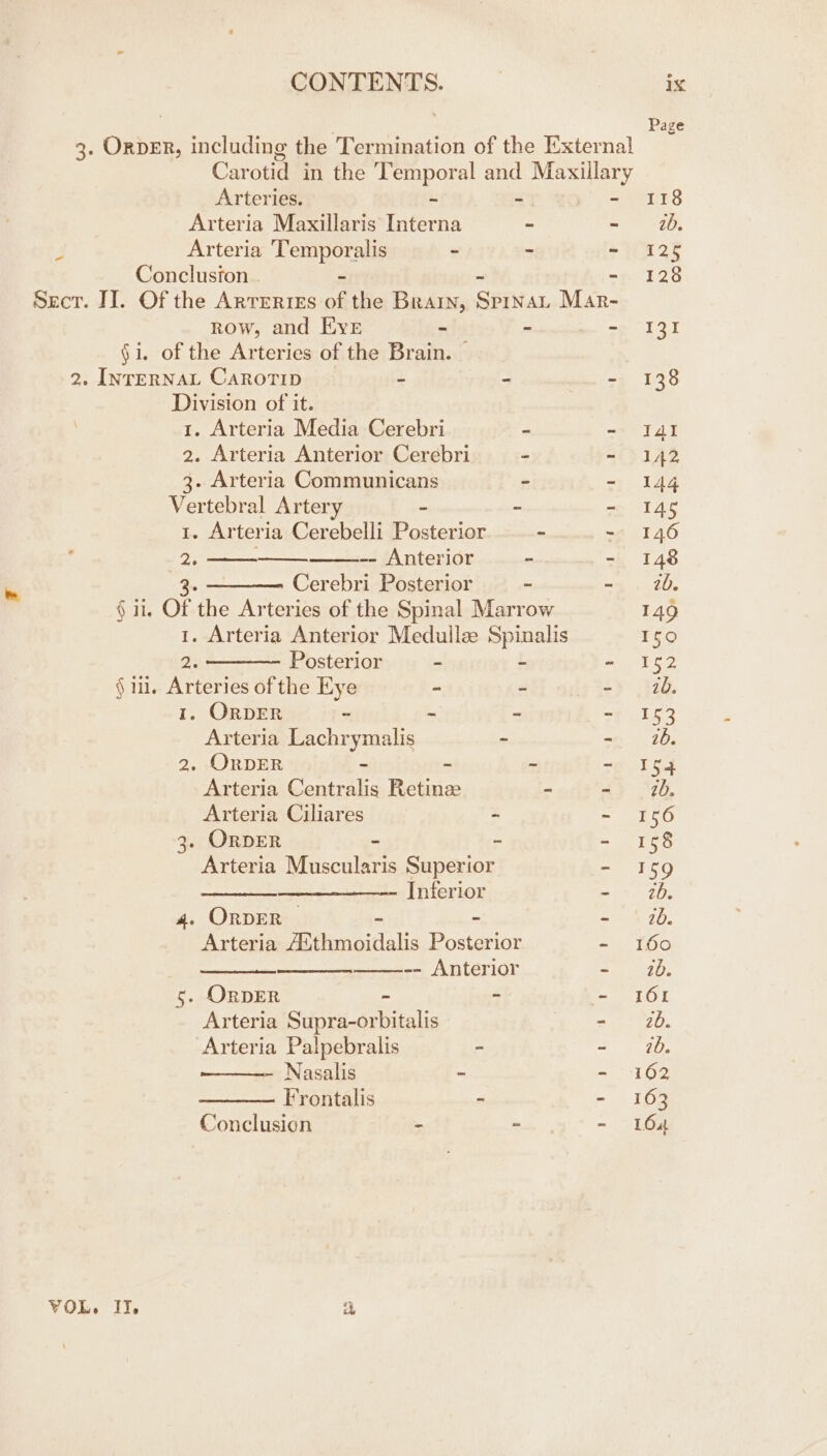 3. Order, including the Termination of the External Carotid in the peor al and eras Arteries. = Arteria Maxillaris aa = ~ 4 Arteria Heaneres - ~ - Conclusion - Sect. II. Of the ARTERIES of the Brain, Safiar Mar- Row, and Eve - - - §i. of the Arteries of the Brain. — 2. INTERNAL CAROTID z * 2 Division of it. 1. Arteria Media Cerebri b: = 2. Arteria Anterior Cerebri - - 3. Arteria Communicans - Vertebral Artery i ie : I. Arteri ia Cerebelli Posterior ~ - 2. -- Anterior a i : Cerebri Posterior - - § ii, Of the Arteries of the Spinal Marrow 1. Arteria Anterior Medullse Spinalis 2. ——-— Posterior - - - §in. Arteries of the Eye - - - 1. ORDER e 4 Z a Arteria Lachrymalis - - 2. OrDER = as z ~ Arteria Centralis Retinz - - Arteria Ciliares . ~ 3. ORDER - . : Arteria Muscularis Superior s ——_ Inferior é 4. ORDER ~ ae Arteria See vaidlalis leet = te ——-- Anterior = 5. OrDER 2 E Arteria Sipeeariialis - Arteria Palpebralis - - Nasalis - - Frontalis - - Conclusion _ ie ¥ VOL. II, a Page