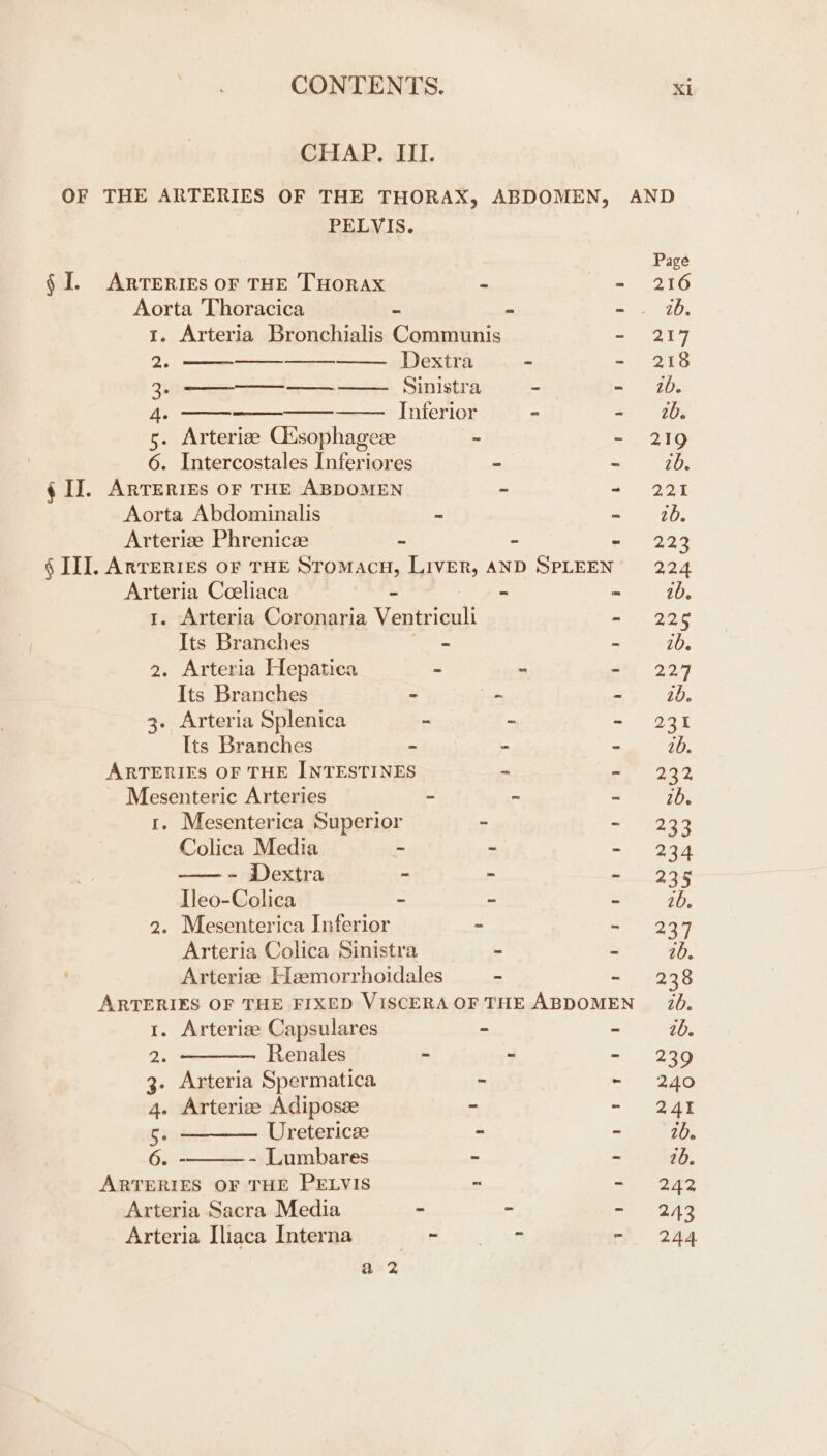 CHAP. III. OF THE ARTERIES OF THE THORAX, ABDOMEN, AND PELVIS. Page § I. Arteries or THE THORAX - - 216 Aorta Thoracica - - et TO, 1. Arteria Bronchialis Communis 207 2. Dextra ~ - 218 3. Sinistra - - 20. A. Inferior - as 1205 5. Arterize Ctsophagese ~ ~ 219 6. Intercostales Inferiores - - 26. ¢ IJ. Arreries of THE ABDOMEN ~ = O31 Aorta Abdominalis - auaun? Os Arterize Phrenicze ~ ~ cle ae. § II]. Arreries of THE Stomacu, Liver, AND SPLEEN’ 224 Arteria Cceliaca = - - ib. 1. Arteria Coronaria Neral - 225 Its Branches - - 2b. 2. Arteria Hepatica - - cet 227 Its Branches - ~ - 10. 3. Arteria Splenica - ~ 2. 5238 Its Branches - - - 10. ARTERIES OF THE INTESTINES - 2292 Mesenteric Arteries - - - 2b. 1. Mesenterica Superior - a ESI Colica Media ‘ mi O37 —- Dextra - ~ Ane e Tleo-Colica - ~ “ ib, 2. Mesenterica Inferior - - 237 Arteria Colica Sinistra - é 20. ' Arterize Heemorrhoidales ~ - 238 ARTERIES OF THE FIXED VISCERAOF THE ABDOMEN 20. 1. Arterize Capsulares - - 2b. 2. ———— Renales - - - 239 3. Arteria Spermatica - - 240 4. Arterize Adiposze ~ ~! Bar 5. ———— Uretericze - ~eiAe 6. - - Lumbares - - 26. ARTERIES OF THE PELVIS - = 242 Arteria Sacra Media - 2 ada yi Arteria Iliaca Interna 8, Ti a0 - 244 a 2
