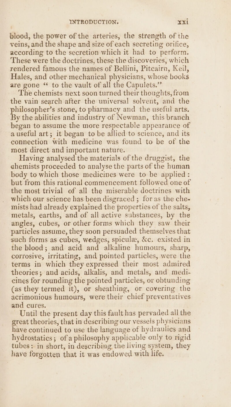 blood, the power of the arteries, the strength of the veins, and the shape and size of each secreting orifice, according to the secretion which it had to perform. These were the doctrines, these the discoveries, which rendered famous the names of Bellini, Pitcairn, Keil, Hales, and other mechanical physicians, whose books are gone * to the vault of all the Capulets.”’ The chemists next soon turned their thoughts, from the vain search after the universal solvent, and the philosopher’s stone, to pharmacy and the useful arts. By the abilities and industry of Newman, this branch began to assume the more respectable appearance of auseful art; it began to be allied to science, and its connection with medicine was found to be of the most direct and important nature. | Having analysed the materials of the druggist, the ehemists proceeded to analyse the parts of the human body to which those medicines were to be applied : but from this rational commencement followed one of the most trivial of all the miserable doctrines with which our science has been disgraced ; for as the che- mists had already explained the properties of the salts, metals, earths, and of all active substances, by the angles, cubes, or other forms which they saw their particles assume, they soon persuaded themselves that such forms as cubes, wedges, spicule, &amp;c. existed in the blood; and acid and alkaline humours, sharp, corrosive, irritating, and pointed particles, were the terms in which they expressed their most admired theories; and acids, alkalis, and metals, and medi- cines for rounding the pointed particles, or obtunding (as they termed it), or sheathing, or covering the acrimonious humours, were their chief preventatives and cures. Until the present day this fault has pervaded all the great theories, that in describing our vessels physicians have continued to use the language of hydraulics and hydrostatics; ofa philosophy applicable only to rigid tubes: in short, in describing the living system, they have forgotten that it was endowed with life.