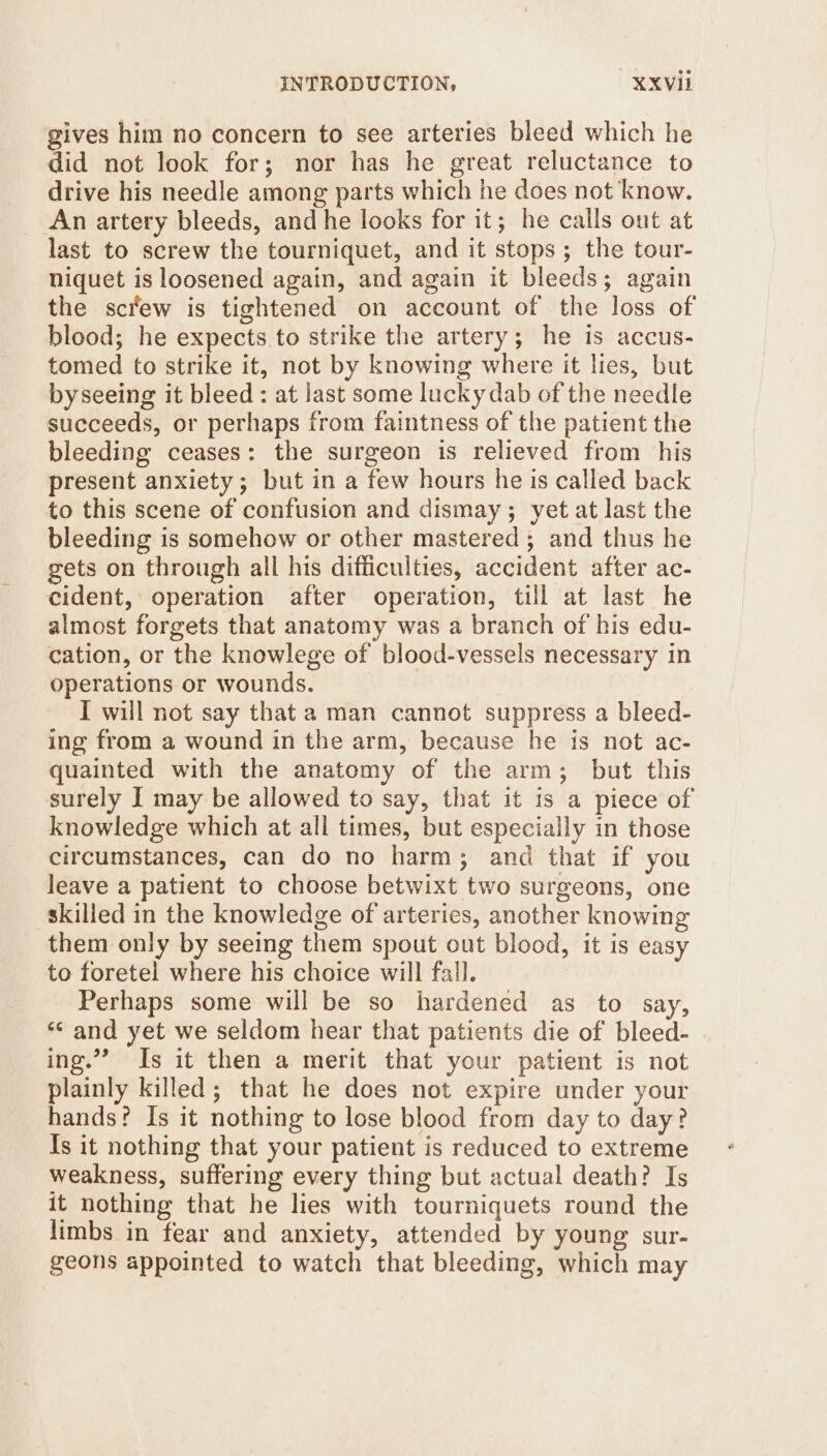 INTRODUCTION, XXVIII gives him no concern to see arteries bleed which he did not look for; nor has he great reluctance to drive his needle among parts which he does not know. An artery bleeds, and he looks for it; he calls out at last to screw the tourniquet, and it stops ; the tour- niquet is loosened again, and again it bleeds; again the screw is tightened on account of the loss of blood; he expects to strike the artery; he is accus- tomed to strike it, not by knowing where it lies, but byseeing it bleed : at last some lucky dab of the needle succeeds, or perhaps from faintness of the patient the bleeding ceases: the surgeon is relieved from his present anxiety; but in a few hours he is called back to this scene of confusion and dismay; yet at last the bleeding is somehow or other mastered ; and thus he gets on through all his difficulties, accident after ac- cident, operation after operation, till at last he almost forgets that anatomy was a branch of his edu- cation, or the knowlege of blood-vessels necessary in operations or wounds. I will not say that a man cannot suppress a bleed- ing from a wound in the arm, because he is not ac- quainted with the anatomy of the arm; but this surely I may be allowed to say, that it is a piece of knowledge which at all times, but especially in those circumstances, can do no harm; and that if you leave a patient to choose betwixt two surgeons, one skilled in the knowledge of arteries, another knowing them only by seeing them spout out blood, it is easy to foretel where his choice will fall. Perhaps some will be so hardened as to say, *&lt; and yet we seldom hear that patients die of bleed- ing.’ Is it then a merit that your patient is not plainly killed; that he does not expire under your hands? Is it nothing to lose blood from day to day? Is it nothing that your patient is reduced to extreme weakness, suffering every thing but actual death? Is it nothing that he lies with tourniquets round the limbs in fear and anxiety, attended by young sur- geons appointed to watch that bleeding, which may