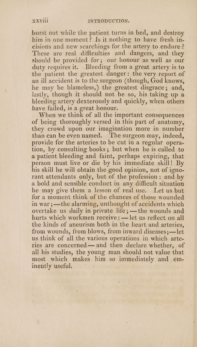 burst out while the patient turns in bed, and destroy him in one moment? Is it nothing to have fresh in- cisions and new searchings for the artery to endure? These are real difficulties and dangers, and they should be provided for; our honour as well as our duty requires it. Bleeding from a great artery is to the patient the greatest danger: the very report of an ill accident is to the surgeon (though, God knows, he may be blameless,) the greatest disgrace; and, lastly, though it should not be so, his taking up a bleeding artery dexterously and quickly, when others have failed, is a great honour. When we think of all the important consequences of being thoroughly versed in this part of anatomy, they crowd upon our imagination more in number than can be even named. ‘The surgeon may, indeed, provide for the arteries to be cut in a regular opera- tion, by consulting books; but when he is called to a patient bleeding and faint, perhaps expiring, that person must live or die by his immediate skill! By his skill he will obtain the good opinion, not of igno- rant attendants only, but of the profession: and by a bold and sensible conduct in any difficult situation he may give them a lesson of real use. Let us but for a moment think of the chances of those wounded in war ;—the alarming, unthought of accidents which overtake us daily in private life; ——the wounds and hurts which workmen receive: — let us reflect on all — the kinds of aneurism both in the heart and arteries, from wounds, from blows, from inward diseases ;—let us think of all the various operations in which arte- ries are concerned— and then declare whether, of all his studies, the young man should not value that most which makes him so immediately and em- inently useful.