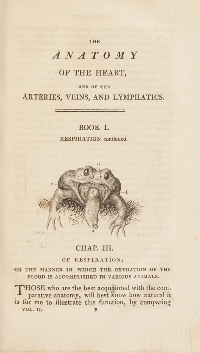 THE ANATOMY OF THE HEART, AND OF THE ARTERIES, VEINS, AND LYMPHATICS. BOOK I. RESPIRATION continued. OF RESPIRATION, OR THE MANNER IN WHICH THE OXYDATION OF THE BLOOD IS ACCOMPLISHED IN VARIOUS ANIMALS. THOSE who are the best acqugated with the com- parative anatomy, will best know how natural it is for me to illustrate this function, by comparing VOL. Il. B
