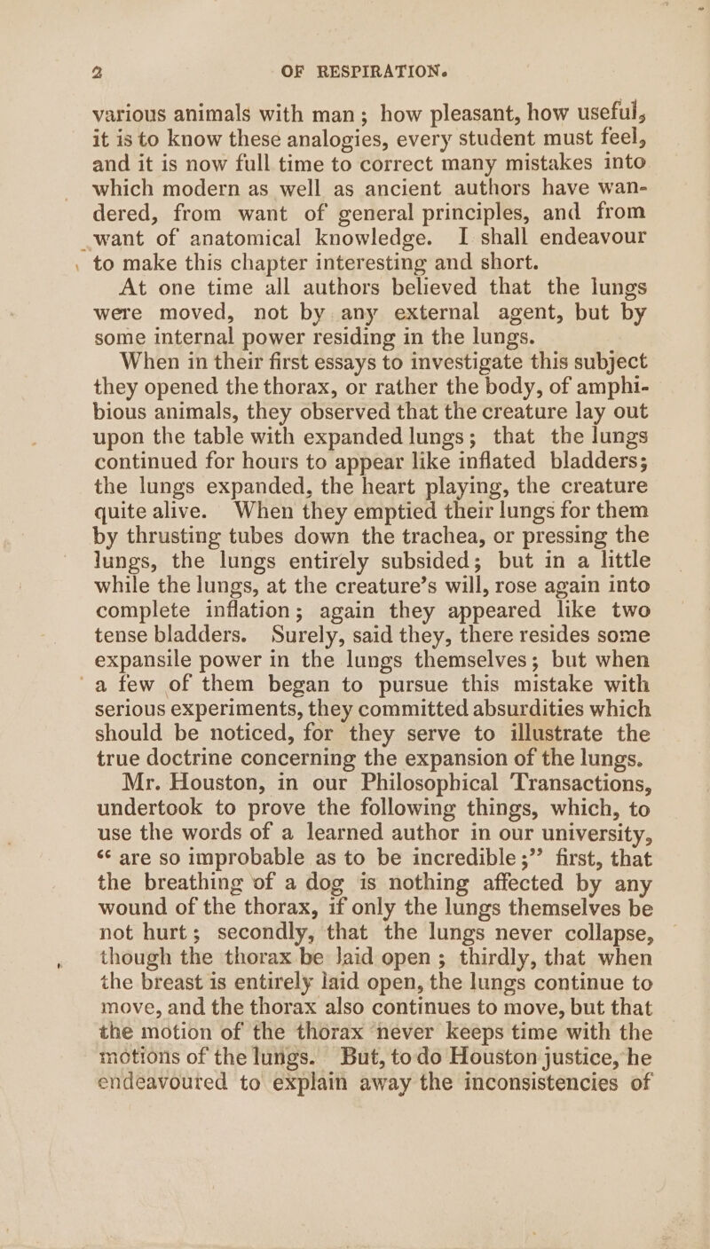 = various animals with man; how pleasant, how useful, it is to know these analogies, every student must feel, and it is now full time to correct many mistakes into which modern as well as ancient authors have wan- dered, from want of general principles, and from to make this chapter interesting and short. At one time all authors believed that the lungs were moved, not by any external agent, but by some internal power residing in the lungs. When in their first essays to investigate this subject they opened the thorax, or rather the body, of amphi- bious animals, they observed that the creature lay out upon the table with expanded lungs; that the lungs continued for hours to appear like inflated bladders; the lungs expanded, the heart playing, the creature quite alive. When they emptied their lungs for them by thrusting tubes down the trachea, or pressing the lungs, the lungs entirely subsided; but in a little while the lungs, at the creature’s will, rose again into complete inflation; again they appeared like two tense bladders. Surely, said they, there resides some expansile power in the lungs themselves; but when serious experiments, they committed absurdities which should be noticed, for they serve to illustrate the true doctrine concerning the expansion of the lungs. Mr. Houston, in our Philosophical ‘Transactions, undertook to prove the following things, which, to use the words of a learned author in our university, ‘* are so improbable as to be incredible ;”’ first, that the breathing of a dog is nothing affected by any wound of the thorax, if only the lungs themselves be not hurt; secondly, that the lungs never collapse, though the thorax be Jaid open ; thirdly, that when the breast is entirely laid open, the lungs continue to move, and the thorax also continues to move, but that the motion of the thorax never keeps time with the motions of the lungs. But, todo Houston justice, he endeavoured to explain away the inconsistencies of