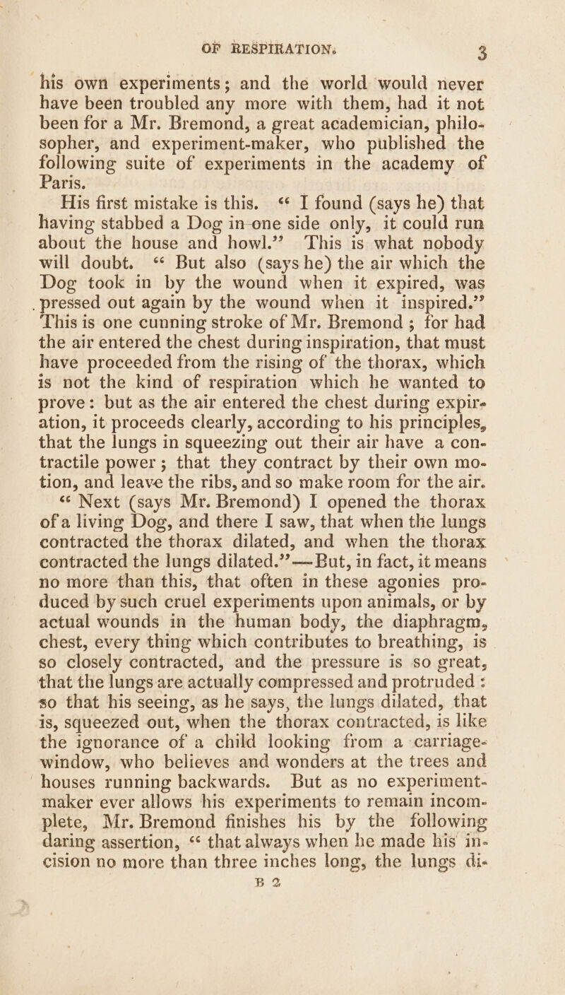 his own experiments; and the world would never have been troubled any more with them, had it not been for a Mr. Bremond, a great academician, philo- sopher, and experiment-maker, who published the ee suite of experiments in the academy of aris. His first mistake is this. ‘ I found (says he) that having stabbed a Dog in-one side only, it could run about the house and howl.” This is what nobody will doubt. ‘* But also (says he) the air which the Dog took in by the wound when it expired, was pressed out again by the wound when it inspired.’ This is one cunning stroke of Mr. Bremond ; for had the air entered the chest during inspiration, that must have proceeded from the rising of the thorax, which is not the kind of respiration which he wanted to prove: but as the air entered the chest during expire ation, it proceeds clearly, according to his principles, that the lungs in squeezing out their air have a con- tractile power ; that they contract by their own mo- tion, and leave the ribs, and so make room for the air. ‘¢ Next (says Mr. Bremond) I opened the thorax ofa living Dog, and there I saw, that when the lungs contracted the thorax dilated, and when the thorax contracted the lungs dilated.’?— But, in fact, it means no more than this, that often in these agonies pro- duced by such cruel experiments upon animals, or by actual wounds in the human body, the diaphragm, chest, every thing which contributes to breathing, is so closely contracted, and the pressure is so great, that the lungs are actually compressed and protruded : so that his seeing, as he says, the lungs dilated, that is, squeezed out, when the thorax contracted, is like the ignorance of a child looking from a carriage- window, who believes and wonders at the trees and houses running backwards. But as no experiment- maker ever allows his experiments to remain incom- plete, Mr. Bremond finishes his by the following daring assertion, ‘* that always when he made his in- cision no more than three inches long, the lungs di- B2