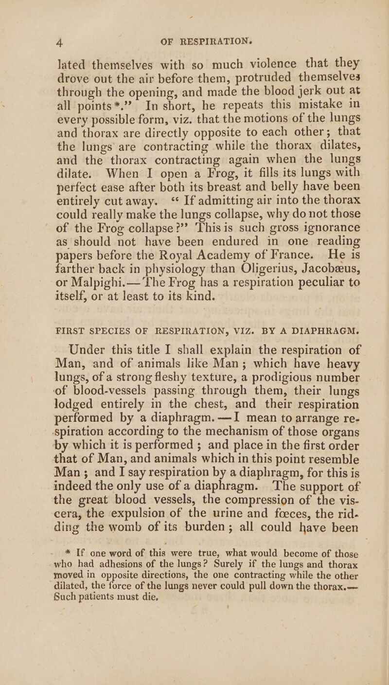 lated themselves with so much violence that they drove out the air before them, protruded themselves through the opening, and made the blood jerk out at all points*.’? In short, he repeats this mistake in every possible form, viz. that the motions of the lungs and thorax are directly opposite to each other; that the lungs are contracting while the thorax dilates, and the thorax contracting again when the lungs dilate. When I open a Frog, it fills its lungs with perfect ease after both its breast and belly have been entirely cutaway. ‘¢ If admitting air into the thorax could really make the lungs collapse, why do not those of the Frog collapse?’ This is such gross ignorance as should not have been endured in one reading papers before the Royal Academy of France. He is farther back in physiology than Oligerius, Jacobeeus, or Malpighi.— The Frog has a respiration peculiar to itself, or at least to its kind. FIRST SPECIES OF RESPIRATION, VIZ. BY A DIAPHRAGM. Under this title I shall explain the respiration of. Man, and of animals like Man; which have heavy lungs, of a strong fleshy texture, a prodigious number of blood-vessels passing through them, their lungs lodged entirely in the chest, and their respiration performed by a diaphragm.—JI mean to arrange re- Spiration according to the mechanism of those organs by which it is performed ; and place in the first order that of Man, and animals which in this point resemble Man ; and I say respiration by a diaphragm, for this is indeed the only use of a diaphragm. The support of the great blood vessels, the compression of the vis- cera, the expulsion of the urine and feeces, the rid- ding the womb of its burden; all could have been * If one word of this were true, what would become of those who had adhesions of the lungs? Surely if the lungs and thorax moved in opposite directions, the one contracting while the other dilated, the force of the lungs never could pull down the thorax.— Such patients must die,