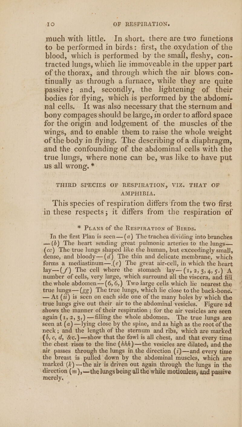 much with little. In short. there are two functions to be performed in birds: first, the oxydation of the blood, which is performed by the small, fleshy, con- tracted lungs, which lie immoveable in the upper part of the thorax, and through which the air blows con-. tinually as through a furnace, while they are quite passive; and, secondly, the lightening of their bodies for flying, which is performed by the abdomi- nal cells. It was also necessary that the sternum and bony compages should be large, in order to afford space for the origin and lodgement of the muscles of the — wings, and to enable them to raise the whole weight of the body in flying. The describing ofa diaphragm, and the confounding of the abdominal cells with the true lungs, where none can be, was like to have put us all wrong. * | | THIRD SPECIES OF RESPIRATION, VIZ. THAT OF AMPHIBIA. This species of respiration differs from the two first in these respects; it differs from the respiration of * Prawns of the ResprRATION of BrrDs. Tn the first Plan is seen—(a) The trachea dividing into branches —(6) The heart sending great pulmonic arteries to the lungs— (cc) The true lungs shaped like the human, but exceedingly small, dense, and bloody—(d) The thin and delicate membrane, which forms a mediastinum—,(e) The great air-cell, in which the heart lay—(f) The cell where the stomach lay—(1,2,3,4,5.) A number of cells, very large, which surround all the viscera, and fill the whole abdomen—(6,6,) Two large cells which lie nearest the true lungs—(gg) The true lungs, which lie close to the back-bone. — At (2) is seen on each side one of the many holes by which the true lungs give out their air to the abdominal vesicles. Figure 2d shows the manner of their respiration ; for the air vesicles are seen again (1, 2, 3,) —filling the whole abdomen. The true lungs are seen at (a)—lying close by the spine, and as high as the root of the neck ; and the length of the sternum and ribs, which are marked (3, c, d, &amp;c.)—show that the fowl is all chest, and that every time the chest rises to the line (hhh )—the vesicles are dilated, and the air passes through the lungs in the direction (7)—and every time the breast is pulled down by the abdominal muscles, which are marked (k)—the air is driven out again through the lungs in the | eka (m), the lungs being all the while motionless, and passive merely. :