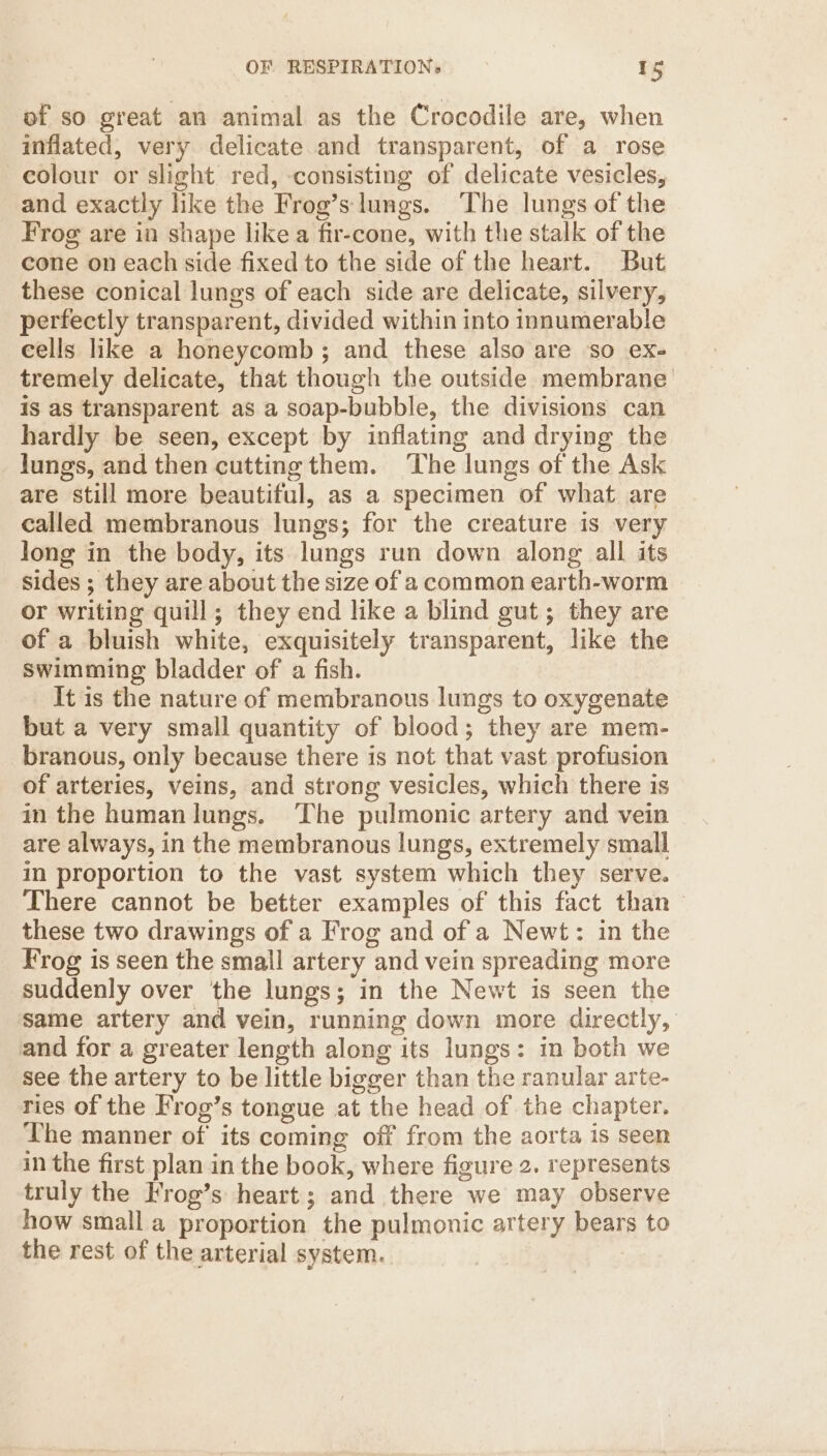 of so great an animal as the Crocodile are, when inflated, very delicate and transparent, of a rose —eolour or slight red, -consisting of delicate vesicles, and exactly like the Frog’s lungs. ‘The lungs of the Frog are in shape like a fir-cone, with the stalk of the cone on each side fixed to the side of the heart. But these conical lungs of each side are delicate, silvery, perfectly transparent, divided within into innumerable eells like a honeycomb ; and these also are so ex- tremely delicate, that though the outside membrane is as transparent as a soap-bubble, the divisions can hardly be seen, except by inflating and drying the lungs, and then cutting them. The lungs of the Ask are still more beautiful, as a specimen of what are called membranous lungs; for the creature is very long in the body, its lungs run down along all its sides ; they are about the size of a common earth-worm or writing quill; they end like a blind gut; they are of a bluish white, exquisitely transparent, like the swimming bladder of a fish. It is the nature of membranous lungs to oxygenate but a very small quantity of blood; they are mem- branous, only because there is not that vast profusion of arteries, veins, and strong vesicles, which there is in the human lungs. The pulmonic artery and vein are always, in the membranous lungs, extremely small in proportion to the vast system which they serve. There cannot be better examples of this fact than — these two drawings of a Frog and of a Newt: in the Frog is seen the small artery and vein spreading more suddenly over the lungs; in the Newt is seen the same artery and vein, running down more directly, and for a greater length along its lungs: in both we see the artery to be little bigger than the ranular arte- ries of the Frog’s tongue at the head of the chapter. The manner of its coming off from the aorta is seen in the first plan in the book, where figure 2. represents truly the Frog’s heart; and there we may observe how small a proportion the pulmonic artery bears to the rest of the arterial system.