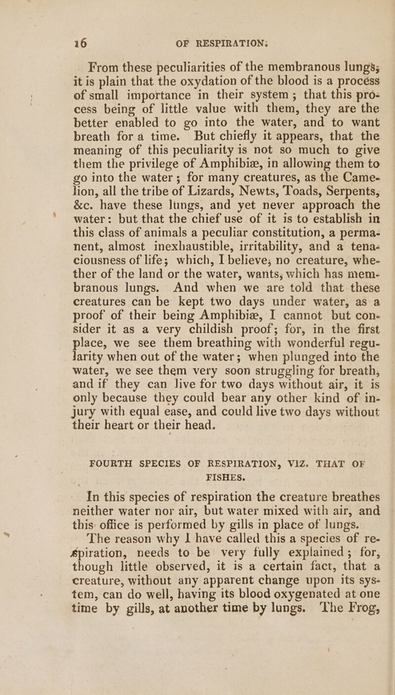 From these peculiarities of the membranous lungs; it is plain that the oxydation of the blood is a procéss of small importance in their system; that this pro- cess being of little value with them, they are the better enabled to go into the water, and to want breath for a time. But chiefly it appears, that the meaning of this peculiarity is not so much to give them the privilege of Amphibia, in allowing them to go into the water; for many creatures, as the Came- lion, all the tribe of Lizards, Newts, Toads, Serpents, &amp;c. have these liings, and yet never approach the water: but that the chief use of it is to establish in this class of animals a peculiar constitution, a perma- nent, almost inexhaustible, irritability, and a tena- ciousness of life; which, I believe; no creature, whe- ther of the land or the water, wants; which has mem- branous lungs. And when we are told that these creatures can be kept two days under water, as a proof of their being Amphibiew, I cannot but con- sider it as a very childish proof; for, in the first place, we see them breathing with wonderful regu- larity when out of the water; when plunged into the water, we see them very soon struggling for breath, and if they can live for two days without air, it is only because they could bear any other kind of in- jury with equal ease, and could live two days without their heart or their head. FOURTH SPECIES OF RESPIRATION, VIZ. THAT OF FISHES. In this species of respiration the creature breathes neither water nor air, but water mixed with air, and this: office is performed by gills in place of lungs. The reason why I have called this a species of re- Apiration, needs to be very fully explained; for, though little observed, it is a certain fact, that a creature, without any apparent change upon its sys- tem, can do well, having its blood oxygenated at one time by gills, at another time by lungs. ‘The Frog,