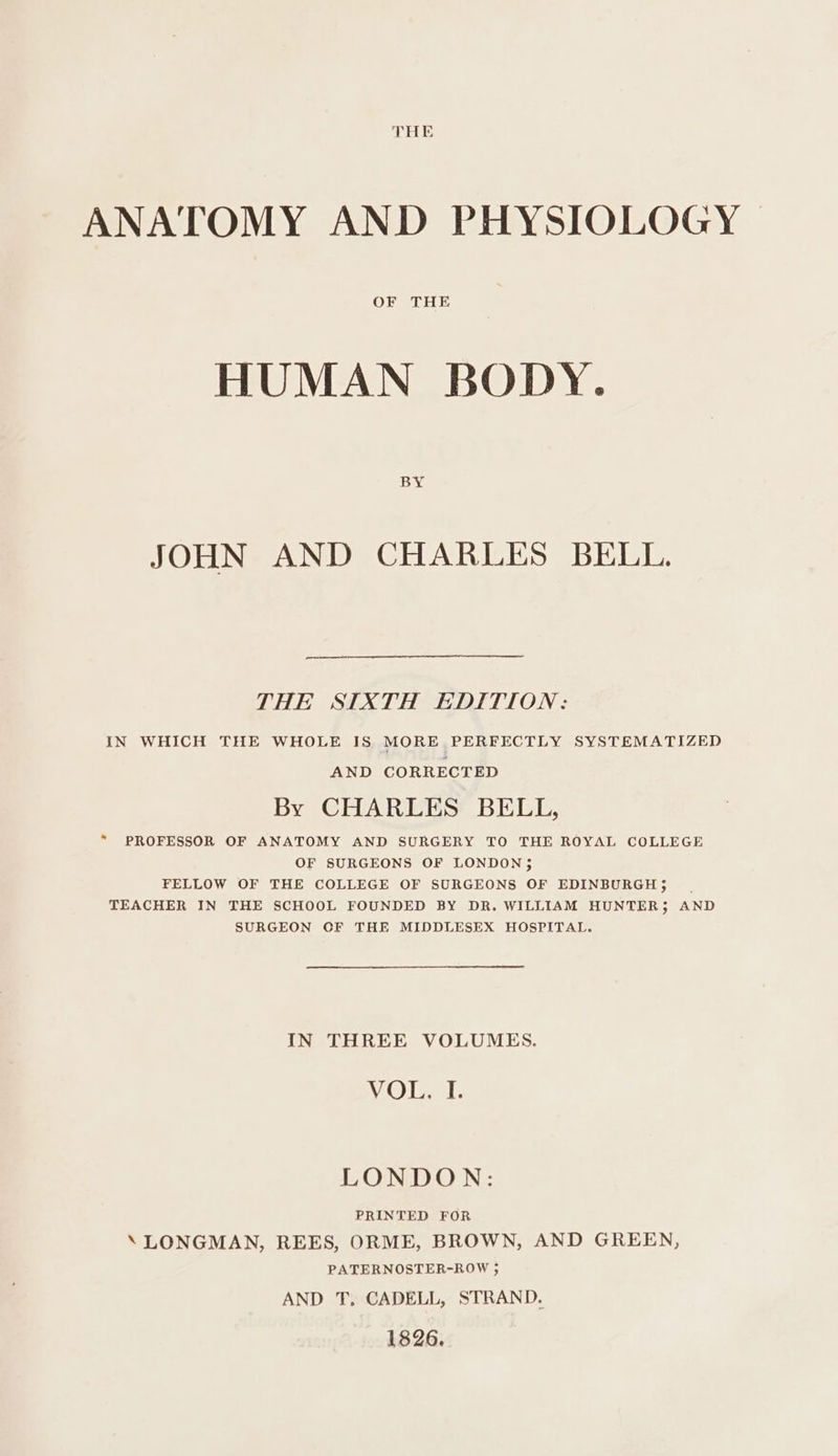 ANATOMY AND PHYSIOLOGY HUMAN BODY. BY JOHN AND CHARLES BELL. THE SIXTH EDITION: IN WHICH THE WHOLE IS MORE PERFECTLY SYSTEMATIZED AND CORRECTED By CHARLES BELL, “ PROFESSOR OF ANATOMY AND SURGERY TO THE ROYAL COLLEGE OF SURGEONS OF LONDON 5 FELLOW OF THE COLLEGE OF SURGEONS OF EDINBURGH 5 TEACHER IN THE SCHOOL FOUNDED BY DR. WILLIAM HUNTER; AND SURGEON CF THE MIDDLESEX HOSPITAL. IN THREE VOLUMES. VOD 1. LONDON: PRINTED FOR \ LONGMAN, REES, ORME, BROWN, AND GREEN, PATERNOSTER-ROW 3; AND T, CADELL, STRAND. 1826.
