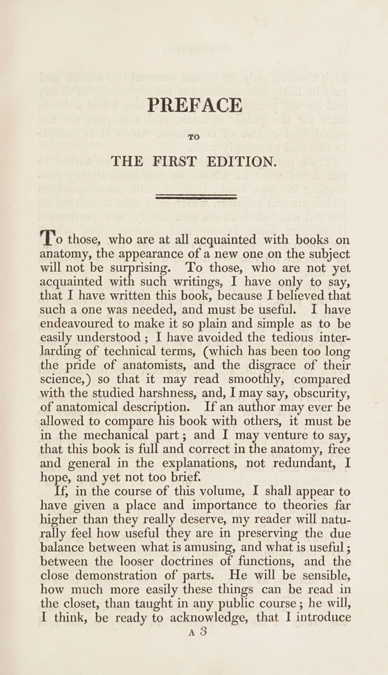 TO THE FIRST EDITION. To those, who are at all acquainted with books on anatomy, the appearance of a new one on the subject will not be surprising. To those, who are not yet acquainted with such writings, I have only to say, that I have written this book, because I believed that such a one was needed, and must be useful. I have endeavoured to make it so plain and simple as to be easily understood ; I have avoided the tedious inter- larding of technical terms, (which has been too long the pride of anatomists, and the disgrace of their science,) so that it may read smoothly, compared with the studied harshness, and, I may say, obscurity, of anatomical description. If an author may ever be allowed to compare his book with others, it must be in the mechanical part; and I may venture to say, that this book is full and correct in the anatomy, free and general in the explanations, not redundant, I hope, and yet not too brief. If, in the course of this volume, I shall appear to have given a place and importance to theories far higher than they really deserve, my reader will natu- rally feel how useful they are in preserving the due balance between what is amusing, and what is useful ; between the looser doctrines of functions, and the close demonstration of parts. He will be sensible, how much more easily these things can be read in the closet, than taught in any public course; he will, I think, be ready to acknowledge, that I introduce Ao