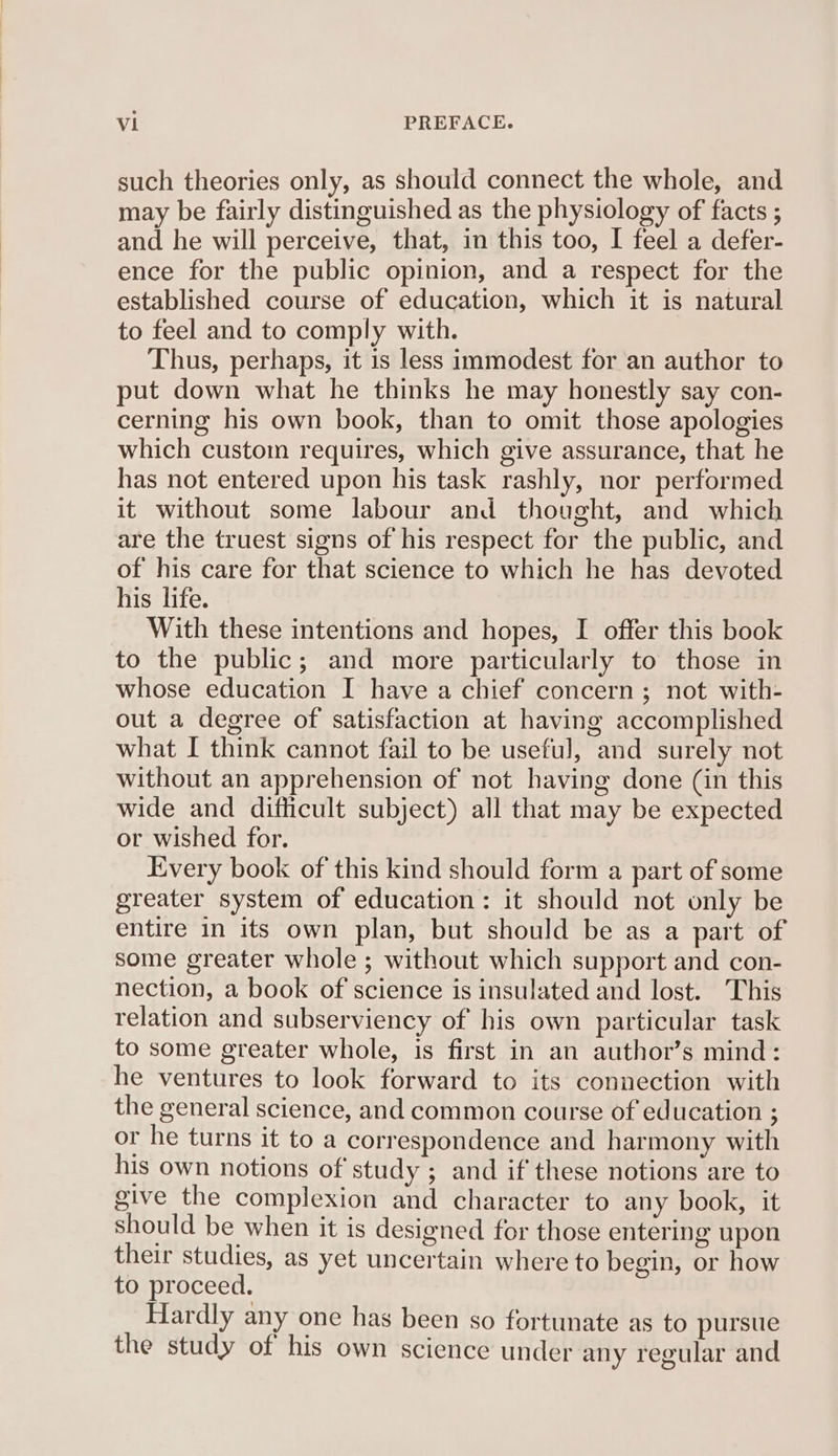 such theories only, as should connect the whole, and may be fairly distinguished as the physiology of facts ; and he will perceive, that, in this too, I feel a defer- ence for the public opinion, and a respect for the established course of education, which it is natural to feel and to comply with. Thus, perhaps, it is less immodest for an author to put down what he thinks he may honestly say con- cerning his own book, than to omit those apologies which custom requires, which give assurance, that he has not entered upon his task rashly, nor performed it without some labour and thought, and which are the truest signs of his respect for the public, and of his care for that science to which he has devoted his life. With these intentions and hopes, I offer this book to the public; and more particularly to those in whose education I have a chief concern; not with- out a degree of satisfaction at having accomplished what I think cannot fail to be useful, and surely not without an apprehension of not having done (in this wide and difficult subject) all that may be expected or wished for. Every book of this kind should form a part of some greater system of education: it should not only be entire in its own plan, but should be as a part of some greater whole ; without which support and con- nection, a book of science is insulated and lost. This relation and subserviency of his own particular task to some greater whole, is first in an author’s mind: he ventures to look forward to its connection with the general science, and common course of education ; or he turns it to a correspondence and harmony with his own notions of study ; and if these notions are to give the complexion and character to any book, it should be when it is designed for those entering upon their studies, as yet uncertain where to begin, or how to proceed. Hardly any one has been so fortunate as to pursue the study of his own science under any regular and