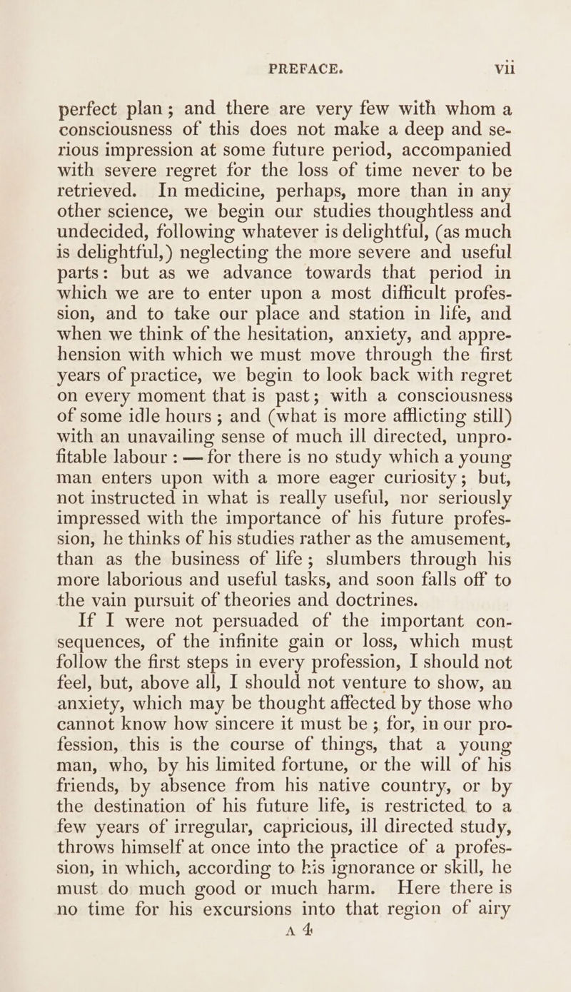 PREFACE. Vli perfect plan; and there are very few with whom a consciousness of this does not make a deep and se- rious impression at some future period, accompanied with severe regret for the loss of time never to be retrieved. In medicine, perhaps, more than in any other science, we begin our studies thoughtless and undecided, following whatever is delightful, (as much is delightful, ) neglecting the more severe and useful parts: but as we advance towards that period in which we are to enter upon a most difficult profes- sion, and to take our place and station in life, and when we think of the hesitation, anxiety, and appre- hension with which we must move through the first years of practice, we begin to look back with regret on every moment that is past; with a consciousness of some idle hours ; and (what is more afflicting still) with an unavailing sense of much ill directed, unpro- fitable labour : — for there is no study which a young man enters upon with a more eager curiosity; but, not instructed in what is really useful, nor seriously impressed with the importance of his future profes- sion, he thinks of his studies rather as the amusement, than as the business of life; slumbers through his more laborious and useful tasks, and soon falls off to the vain pursuit of theories and doctrines. If I were not persuaded of the important con- sequences, of the infinite gain or loss, which must follow the first steps in every profession, I should not feel, but, above all, I should not venture to show, an anxiety, which may be thought affected by those who cannot know how sincere it must be ; for, in our pro- fession, this is the course of things, that a young man, who, by his limited fortune, or the will of his friends, by absence from his native country, or by the destination of his future life, is restricted to a few years of irregular, capricious, il directed study, throws himself at once into the practice of a profes- sion, in which, according to his ignorance or skill, he must do much good or much harm. Here there is no time for his excursions into that region of airy