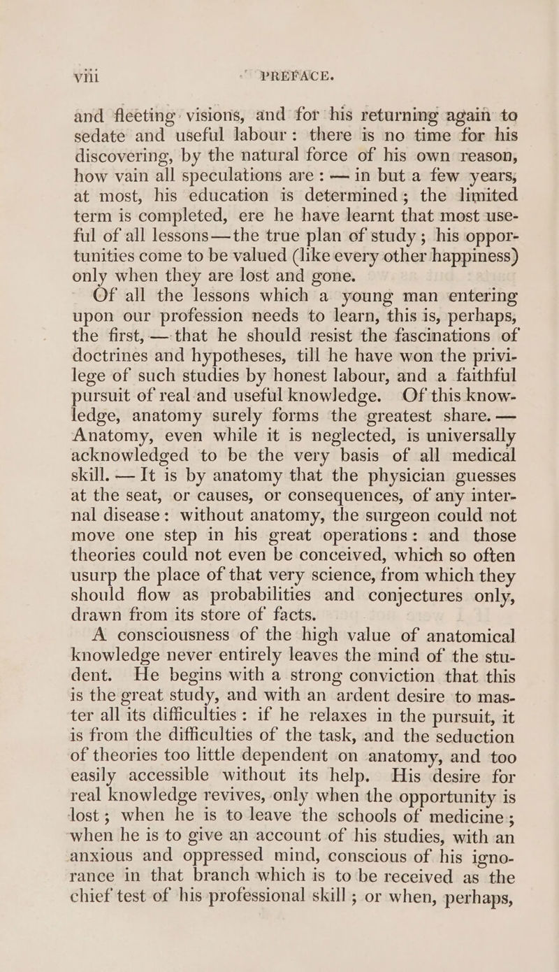 and fleeting visions, and for his returning again to sedate and useful labour: there is no time for his discovering, by the natural force of his own reason, how vain all speculations are : — in but a few years, at most, his education is determined; the limited term is completed, ere he have learnt that most use- ful of all lessons—the true plan of study ; his oppor- tunities come to be valued (like every other happiness) only when they are lost and gone. Of all the lessons which a young man entering upon our profession needs to learn, this is, perhaps, the first, — that he should resist the fascinations of doctrines and hypotheses, till he have won the privi- lege of such studies by honest labour, and a faithful pursuit of real and useful knowledge. Of this know- ledge, anatomy surely forms the greatest share. — Anatomy, even while it is neglected, is universally acknowledged to be the very basis of all medical skill. — It is by anatomy that the physician guesses at the seat, or causes, or consequences, of any inter- nal disease: without anatomy, the surgeon could not move one step in his great operations: and those theories could not even be conceived, which so often usurp the place of that very science, from which they should flow as probabilities and conjectures only, drawn from its store of facts. A consciousness of the high value of anatomical knowledge never entirely leaves the mind of the stu- dent. He begins with a strong conviction that. this is the great study, and with an ardent desire to mas- ter all its difficulties: if he relaxes in the pursuit, it is from the difficulties of the task, and the seduction of theories too little dependent on anatomy, and too easily accessible without its help. His desire for real knowledge revives, only when the opportunity is lost ; when he is to leave the schools of medicine ; when he is to give an account of his studies, with an anxious and oppressed mind, conscious of his igno- rance in that branch which is to be received as the chief test of his professional skill ; or when, perhaps,
