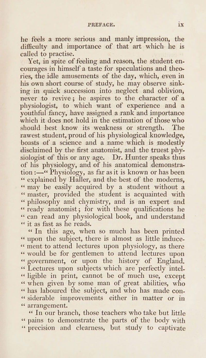 he feels a more serious and manly impression, the difficulty and importance of that art which he is called to practise. Yet, in spite of feeling and reason, the student en- courages in himself a taste for speculations and theo- ries, the idle amusements of the day, which, even in his own short course of study, he may observe sink- ing in quick succession into neglect and oblivion, never to revive; he aspires to the character of a physiologist, to which want of experience and a youthful fancy, have assigned a rank and importance which it does not hold in the estimation of those who should best know its weakness or strength. The rawest student, proud of his physiological knowledge, boasts of a science and a name which is modestly disclaimed by the first anatomist, and the truest phy- siologist of this or any age. Dr. Hunter speaks thus of his physiology, and of his anatomical demonstra- tion :—** Physiology, as far as it is known or has been ‘< explained by Haller, and the best of the moderns, ‘may be easily acquired by a student without a ‘‘ master, provided the student is acquainted with ‘«‘ philosophy and chymistry, and is an expert and ‘‘ready anatomist; for with these qualifications he ‘‘can read any physiological book, and understand ‘it as fast as he reads. ‘‘In this age, when so much has been printed ‘¢upon the subject, there is almost as little induce- ‘¢ ment to attend lectures upon physiology, as there ‘‘ would be for gentlemen to attend lectures upon ‘government, or upon the history of England. ‘«¢ Lectures upon subjects which are perfectly intel- ‘‘ligible in print, cannot be of much use, except ‘‘when given by some man of great abilities, who ‘© has laboured the subject, and who has made con- ‘siderable improvements either in matter or in ‘* arrangement. ‘¢ In our branch, those teachers who take but little ‘pains to demonstrate the parts of the body with ‘precision and clearness, but study to captivate