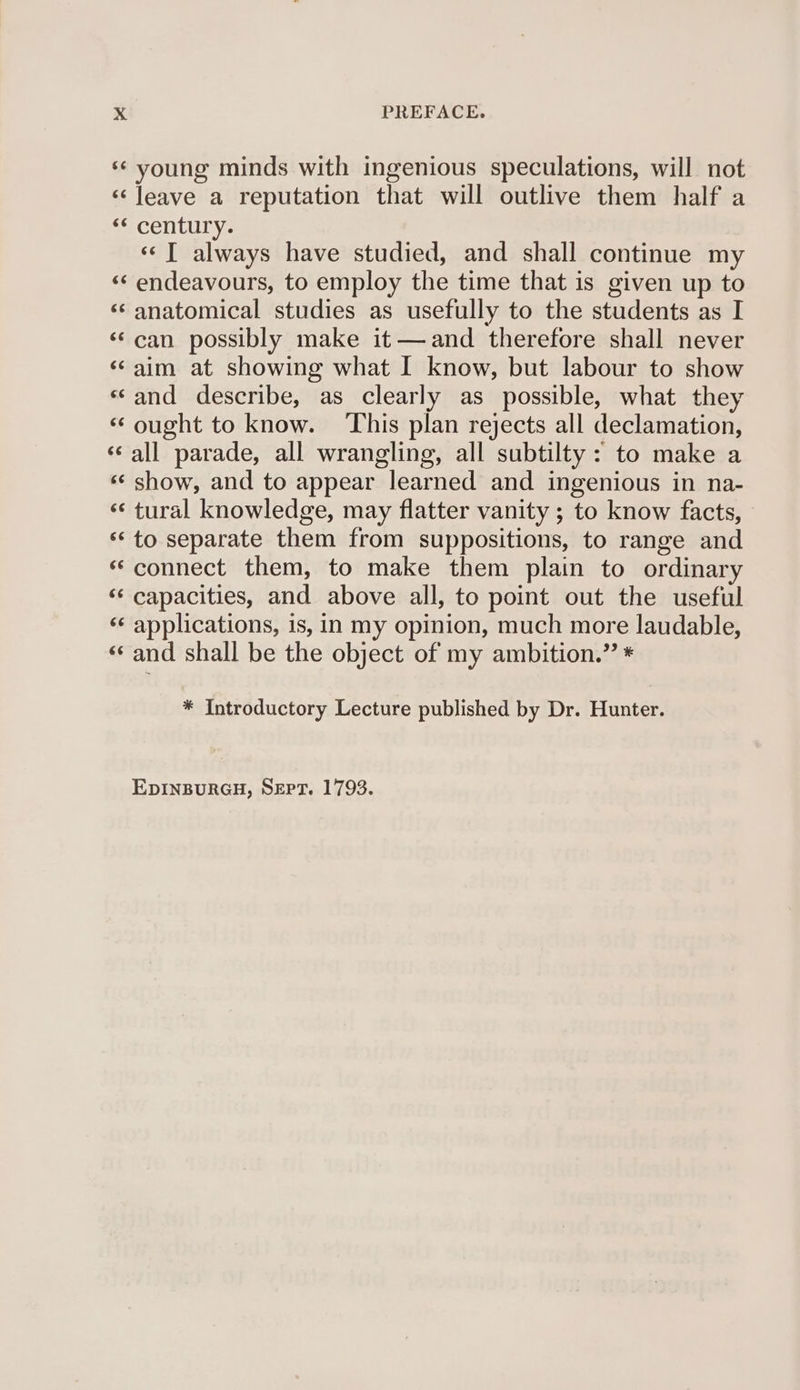 ‘¢ young minds with ingenious speculations, will not ‘‘Jeave a reputation that will outlive them half a <“century. «© I always have studied, and shall continue my «¢ endeavours, to employ the time that is given up to ‘anatomical studies as usefully to the students as I ‘¢can possibly make it—and therefore shall never ‘aim at showing what I know, but labour to show ‘sand describe, as clearly as possible, what they ‘ought to know. ‘This plan rejects all declamation, ‘‘all parade, all wrangling, all subtilty : to make a ‘«¢ show, and to appear learned and ingenious in na- ‘¢ tural knowledge, may flatter vanity ; to know facts, ** to separate them from suppositions, to range and «connect them, to make them plain to ordinary ‘‘ capacities, and above all, to point out the useful ‘¢ applications, is, in my opinion, much more laudable, ‘«¢ and shall be the object of my ambition.” * * Introductory Lecture published by Dr. Hunter. EDINBURGH, SEPT. 1793.