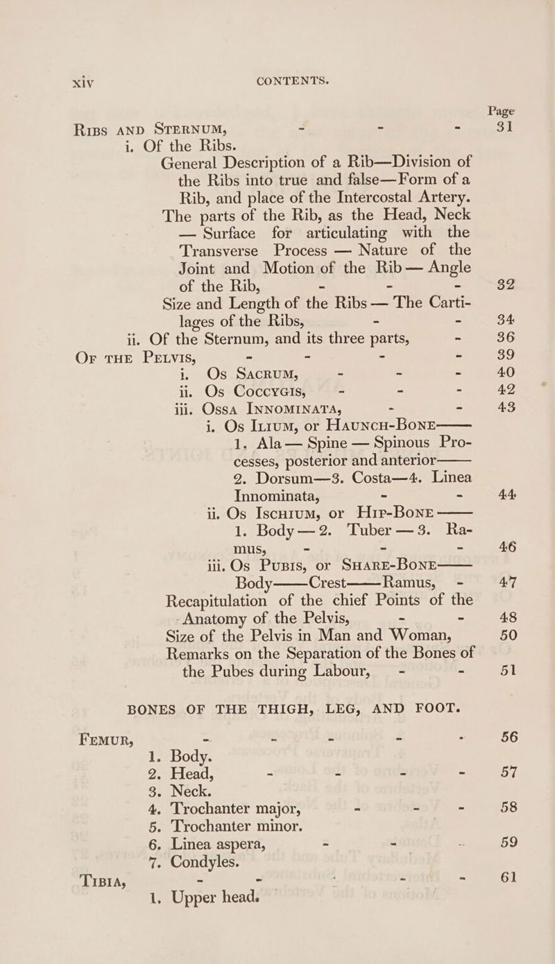 Riss AND STERNUM, = : re i, Of the Ribs. General Description of a Rib—Division of the Ribs into true and false—Form of a Rib, and place of the Intercostal Artery. The parts of the Rib, as the Head, Neck — Surface for articulating with the Transverse Process — Nature of the Joint and Motion of the Rib — Angle of the Rib, - - - Size and Length of the Ribs — The Carti- lages of the Ribs, - - ii. Of the Sternum, and its three parts, - Or THE PELVIS, ~ - - “ i. Os Sacrum, - = = iw Os Coccyais, : - - iii, Ossa INNOMINATA, - - i. Os In1um, or HauncH-BoneE 1. Ala— Spine — Spinous Pro- cesses, posterior and anterior 2. Dorsum—3. Costa—4. Linea Innominata, = - ii. Os Iscnrum, or Hir-Bone 1. Body —2. Tuber —3. Ra- mus, - ~ - iii. Os Pusis, or SHARE-BONE Body Crest Ramus, - Recapitulation of the chief Points of the -Anatomy of the Pelvis, - - Size of the Pelvis in Man and Woman, Remarks on the Separation of the Bones of the Pubes during Labour, — - - BONES OF THE THIGH, LEG, AND FOOT. Femur, = Body. Head, - As E = . Neck. Trochanter major, “ bs % Trochanter minor. . Linea aspera, = . . Condyles. TO TR Po TIBIA, - - . Upper head. —_ Page on 59 61
