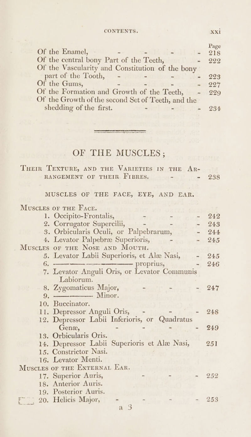 Of the Enamel, - ~ : Of the central bony Part of the Teeth, - Of the Vascularity and Constitution of the bony part of the Tooth, = - - > - Of the Gums, - Of the Formation and Granth of the Teeth, ~ Of the Growth of the second Set of Teeth, and the shedding of the first. - - - OF THE MUSCLES ; Tuer TEXTURE, AND THE VARIETIES IN THE AR- RANGEMENT OF THEIR. FIBRES. = ts MUSCLES OF THE FACE, EYE, AND EAR. Muscles oF THE Face. 1. Occipito-Frontalis, - - - 2. Corrugator Supercilii, - - ~ 3. Orbicularis Oculi, or Palpebrarum, - 4. Levator Palpebree Superioris, ~ ~ Muscies or tHE Nose anp Mourn. 5. Levator Labii Superioris, et Alse Nasi, - 6, ——-——-—_--—_-— proprius, - 7. Levator Anguli Oris, or Levator Communis Labiorum. 8. Zygomaticus Major, 2 = : a Minor. 10. Buccinator. 11. Depressor Anguli Oris, — - - = 12. Depressor Labii Inferioris, or Quadratus Gene, - - = - 13. Orbicularis Oris. 14. Depressor Labii Superioris et Alze Nasi, 15. Constrictor Nasi. 16. Levator Menti. Muscies oF THE ExtTERNAL Ear. 17. Superior Auris, - - a 18. Anterior Auris. 19. Posterior Auris. , 20. Helicis Major, - - “ p ere.k bk: } { 9) Page 218 222 223 227 229 234 238 242 243 244 245 245 246 247 248 249 251 252 253