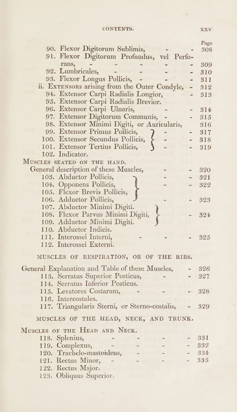 = 90. Flexor Digitorum Sublimis, ~ 91. Flexor Digitorum Profundus, vel Perfc- rans, - ‘3 = 5 92. Lumbricales, - : - 93. Flexor Longus Pollicis, - - il. — 102. Extensor Carpi Ulnaris, - Extensor Minimi Digiti, or Auricularis, Extensor Primus Pollicis, - Indicator. 103. Abductor Pollicis, ~ Abductor Minimi Digiti. \ EES. 114. P15. 117. Serratus Superior Posticus, - Serratus Inferior Posticus. Levatores Costarum, - _ Intercostales. Triangularis Sterni, or Sterno-costalis, il8. 119. 120. 121. 122. 123. Splenius, - - - Complexus, z - - Trachelo-mastoideus, - - Rectus Minor, - 2 = Rectus Major. Obliquus Superior. wh 313 314 315 319 320 322 323 324 325 326 327 328 329 331 B32 334 335