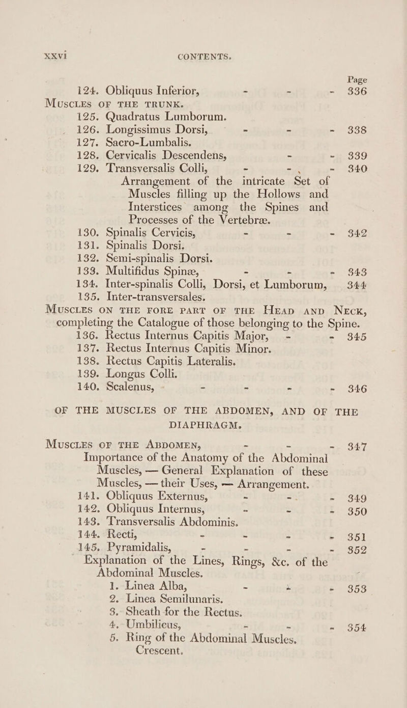 Page 124. Obliquus Inferior, = ~ - 336 MuscLEs OF THE TRUNK. 125. Quadratus Lumborum. 126. Longissimus Dorsi, = - - 338 127. Sacro-Lumbalis. 128. Cervicalis Descendens, ~ ~ 339 129. Transversalis Colli, ~ - 340 Arrangement of the intricate aor of Muscles filling up the Hollows and Interstices among the Spines and Processes of the Vertebree. 130. Spinalis Cervicis, ~ ~ - 342 131. Spinalis Dorsi. 132. Semi-spinalis Dorsi. 133. Multifidus Spine, - . - $43 134. Inter-spinalis Colli, Dorsi, et Lumborum, 344 135. Inter-transversales. 136. Rectus Internus Capitis Major, - - 345 137. Rectus Internus Capitis Minor. 138. Rectus Capitis Lateralis. 139. Longus Colli. 140. Scalenus, - “ ~ of ey Vs OF THE MUSCLES OF THE ABDOMEN, AND OF THE DIAPHRAGM. MuscLEs oF THE ABDOMEN, me BAT Importance of the Anatomy on the Laetitia Muscles, — General Explanation of these Muscles, — their Uses, — Arrangement. 141. Obliquus Externus, - -. -~ 349 142. Obliquus Internus, ~ ~ - 350 143. Transversalis Abdominis. 144. Rect, ~ ~ ~ = $35] 145. Pyramidalis, ~ ~ - $352 Explanation of the Lines, Rie &amp;c. of the Abdominal Muscles. 1. Linea Alba, ~ » - 353 2. Linea Semilunaris. 8. Sheath for the Rectus. 4, Umbilicus, - $354 5. Ring of the ADildriiuial Biacolen: Grecennt: