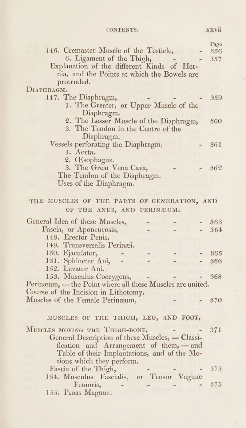 Page 146. Cremaster Muscle of the Testicle, - 356 6. Ligament of the Thigh, - -~ 357 Explanation of the different Kinds of Her- nia, and the Points at which the Bowels are protruded. DIAPHRAGM. 147. The Diaphragm, - - - 359 1. The Greater, or Upper Muscle of the Diaphragm. 2. The Lesser Muscle of the Diaphragm, $60 3. The Tendon in the Centre of the Diaphragm. Vessels perforating the Diaphragm, - 861 1. Aorta. 2. Ctsophagus. 3. The Great Vena Cava, - - 362 The Tendon of the Diaphragm. Uses of the Diaphragm. THE MUSCLES OF THE PARTS OF GENERATION, AND OF THE ANUS, AND PERINZEUM. General Idea of these Muscles, - - - $63 Fascia, or Aponeurosis, - - - 364 148. Erector Penis. 149. Transversalis Perinzei. 150. Hjaculator, - - - ~ 865 151. Sphincter Ani, - : - ~ 366 152. Levator Ani. 153. Musculus Coccygeus, ~ ~ - 368 Perinzeum, — the Point where all these Muscles are united. Course of the Incision in Lithotomy. Muscles of the Female Perinzeum, - - 870 MUSCLES OF THE THIGH, LEG, AND FOOT. MUuScLES MOVING THE THIGH-BONE, ~ - 371 General Description of these Muscles, — Classi- fication and Arrangement of them, — and Table of their Implantations, and of the Mo- tions which they perform. Fascia of the Thigh, - - -~ $373 154. Musculus Fascialis, or Tensor Vagine Femoris, ~ “ ~ nee. 155. Psoas Magnus.