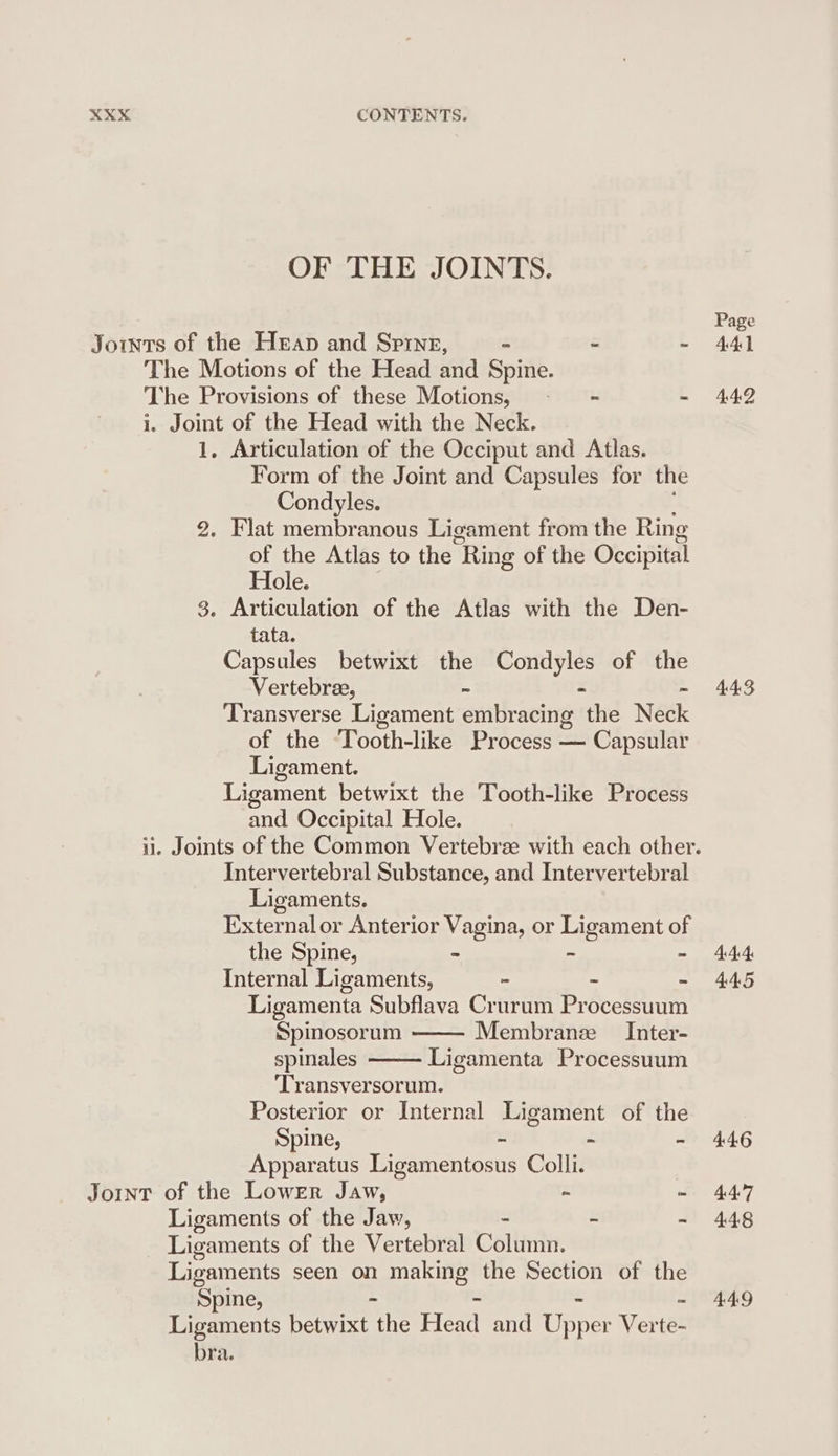 OF THE JOINTS. Joints of the Heap and Spine, z = J The Motions of the Head and Spine. The Provisions of these Motions, - = - i. Joint of the Head with the Neck. 1. Articulation of the Occiput and Atlas. Form of the Joint and Capsules for the Condyles. 2. Flat membranous Ligament from the Ring of the Atlas to the “Ring of the Occipital Hole. 3. Articulation of the Atlas with the Den- tata. Capsules betwixt the Condyles of the Vertebree, 3 = 4 Transverse Ligament embracing the Neck of the Tooth-like Process — Capsular Ligament. Ligament betwixt the Tooth-like Process and Occipital Hole. Intervertebral Substance, and Intervertebral Ligaments. External or Anterior Vagina, or Ligament of the Spine, - ~ “ Internal Ligaments, - “ ~ Ligamenta Subflava Crurum Processuum Spinosorum Membranz Inter- spinales Ligamenta Processuum ‘Transversorum. Posterior or Internal Ligament of the Spine, - - - Apparatus Ligamentosus Colli. Jomnt of the Lower Jaw, ~ - Ligaments of the Jaw, - &amp; = Ligaments of the Vertebral Column. Ligaments seen on making the Section of the Spine, - - - Ligaments betwixt the Head and Upper Ver rs bra. 443 444: 44.5 4.46 447 448 449