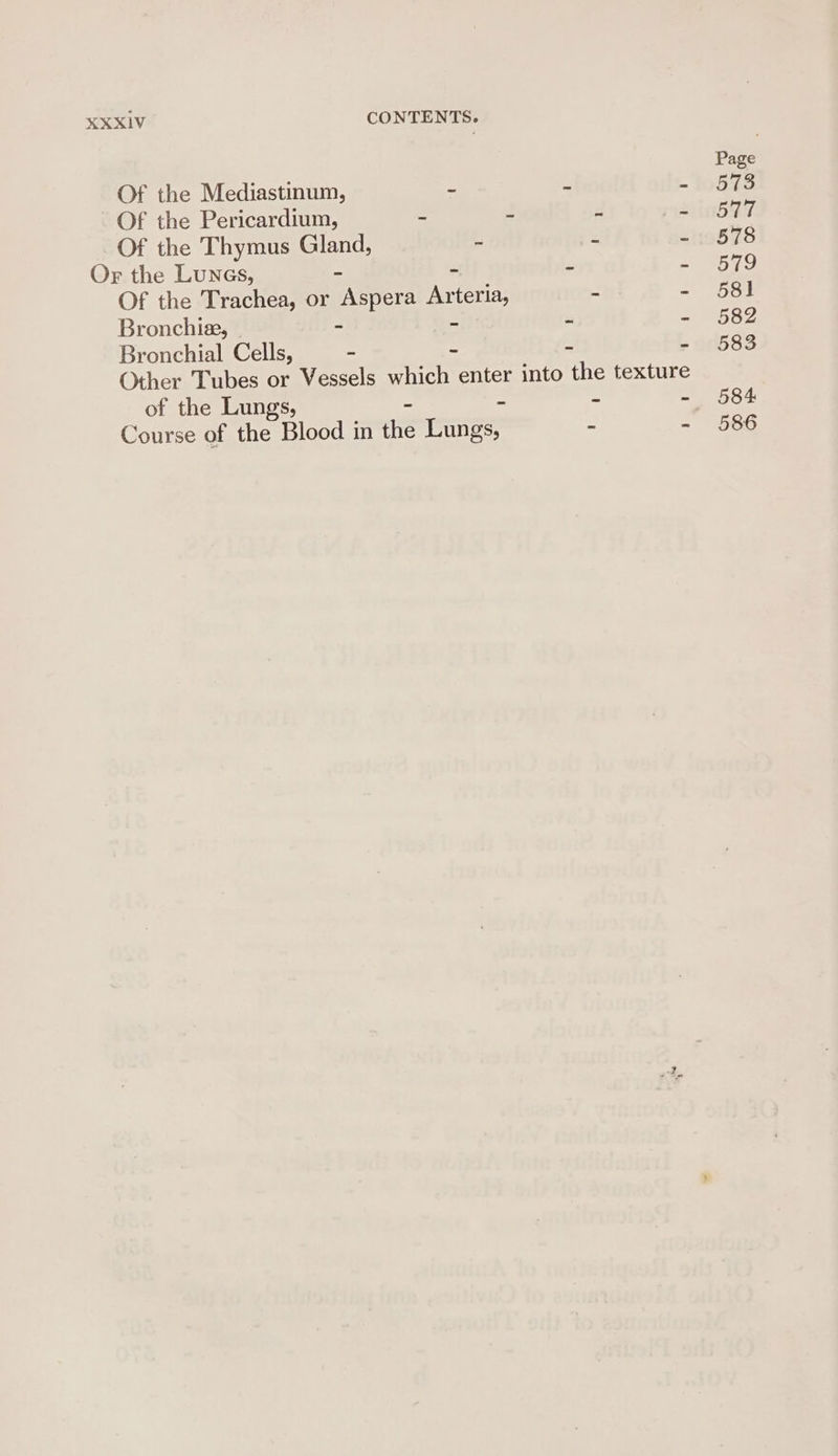 Page Of the Mediastinum, - - - 573 Of the Pericardium, - - - = 0597 Of the Thymus Gland, - - - 878 Or the Lunes, - - - - 579 Of the Trachea, or Aspera Arteria, - - 581 Bronchie, - - - - - 582 Bronchial Cells, - - - - 583 Other Tubes or Vessels which enter into the texture - ~ - 584 of the Lungs, - Course of the Blood in the Lungs, - - 586