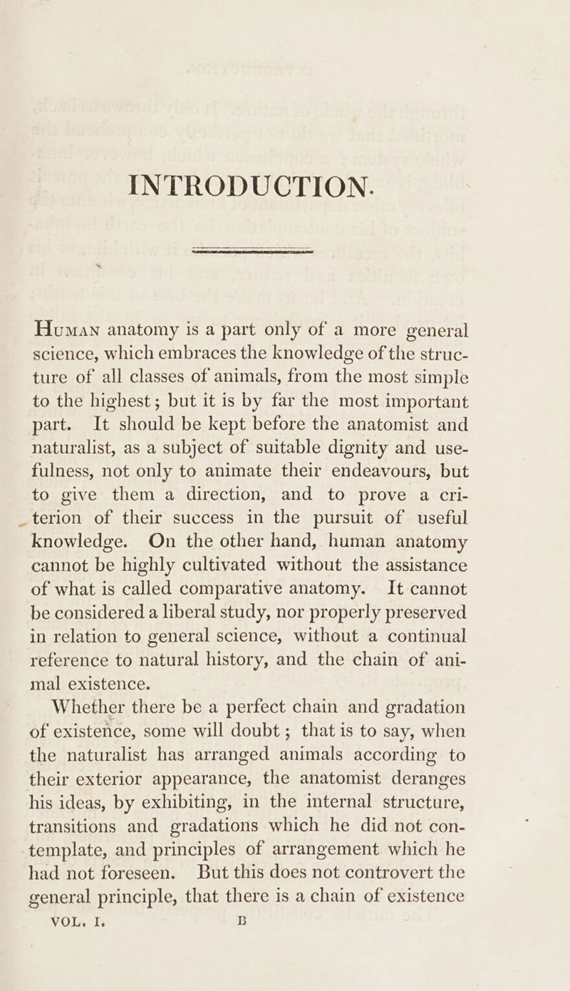 INTRODUCTION. Homan anatomy is a part only of a more general science, which embraces the knowledge of the struc- ture of all classes of animals, from the most simple to the highest; but it is by far the most important part. It should be kept before the anatomist and naturalist, as a subject of suitable dignity and use- fulness, not only to animate their endeavours, but to give them a direction, and to prove a cri- _terion of their success in the pursuit of useful knowledge. On the other hand, human anatomy cannot be highly cultivated without the assistance of what is called comparative anatomy. It cannot be considered a liberal study, nor properly preserved in relation to general science, without a continual reference to natural history, and the chain of ani- mal existence. Whether there be a perfect chain and gradation of existence, some will doubt; that is to say, when the naturalist has arranged animals according to their exterior appearance, the anatomist deranges his ideas, by exhibiting, in the internal structure, transitions and gradations which he did not con- template, and principles of arrangement which he had not foreseen. But this does not controvert the general principle, that there is a chain of existence