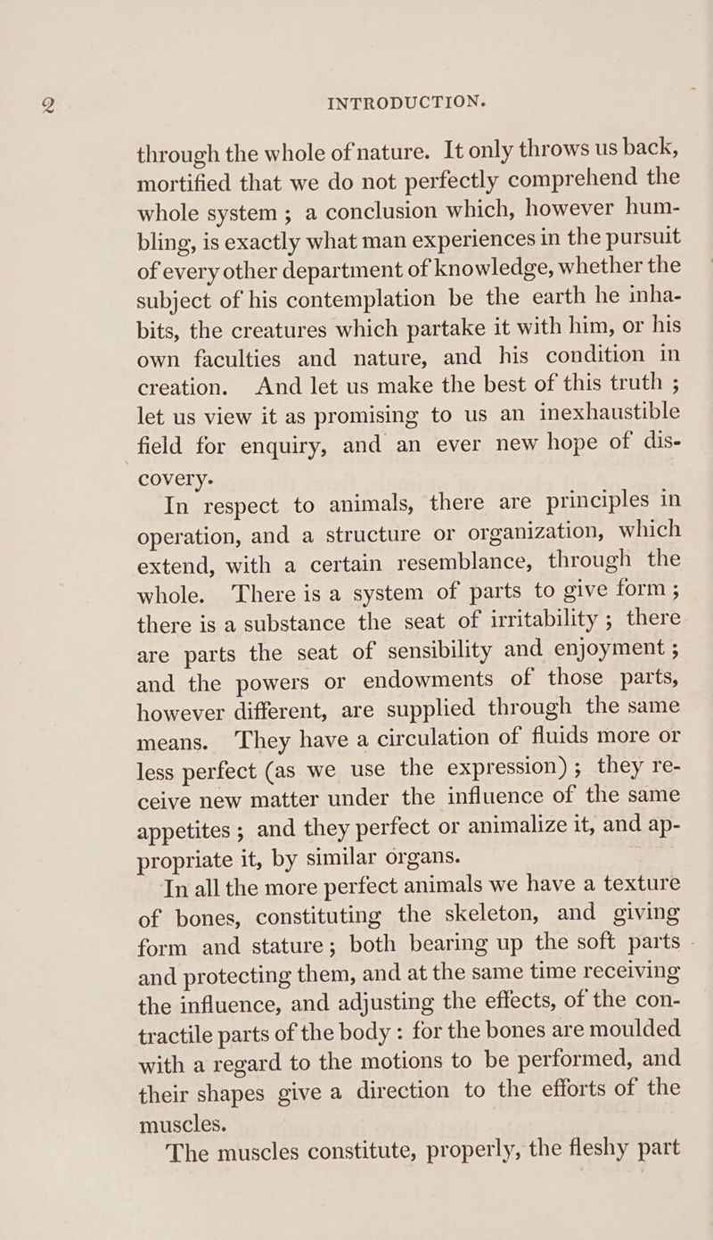 through the whole of nature. It only throws us back, mortified that we do not perfectly comprehend the whole system ; a conclusion which, however hum- bling, is exactly what man experiences in the pursuit of every other department of knowledge, whether the subject of his contemplation be the earth he inha- bits, the creatures which partake it with him, or his own faculties and nature, and his condition in creation. And let us make the best of this truth ; let us view it as promising to us an inexhaustible field for enquiry, and an ever new hope of dis- covery- In respect to animals, there are principles in operation, and a structure or organization, which extend, with a certain resemblance, through the whole. There is a system of parts to give form ; there is a substance the seat of irritability ; there are parts the seat of sensibility and enjoyment ; and the powers or endowments of those parts, however different, are supplied through the same means. They have a circulation of fluids more or less perfect (as we use the expression) ; they re- ceive new matter under the influence of the same appetites ; and they perfect or animalize it, and ap- propriate it, by similar organs. In all the more perfect animals we have a texture of bones, constituting the skeleton, and giving form and stature; both bearing up the soft parts — and protecting them, and at the same time receiving the influence, and adjusting the effects, of the con- tractile parts of the body : for the bones are moulded with a regard to the motions to be performed, and their shapes give a direction to the efforts of the muscles. The muscles constitute, properly, the fleshy part