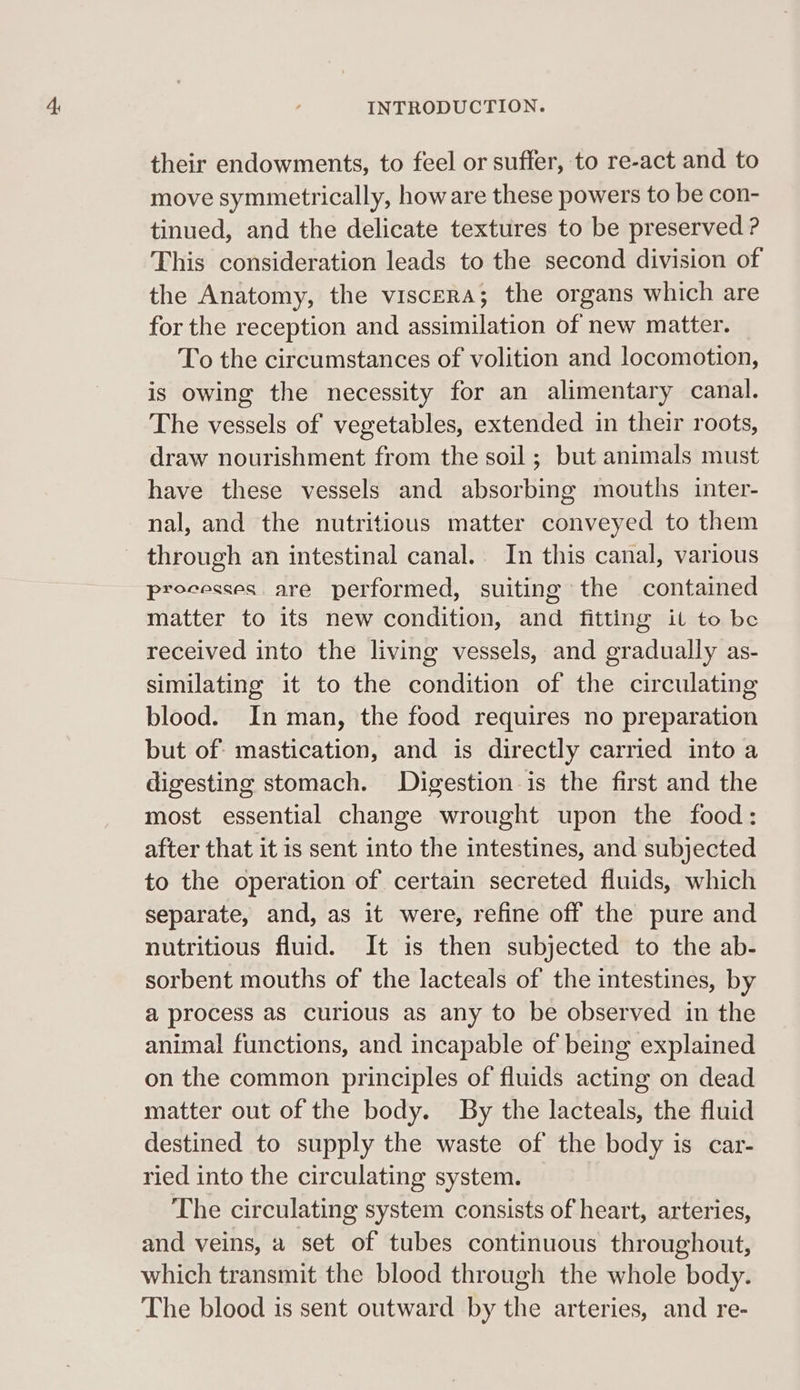 their endowments, to feel or suffer, to re-act and to move symmetrically, how are these powers to be con- tinued, and the delicate textures to be preserved ? This consideration leads to the second division of the Anatomy, the viscera; the organs which are for the reception and assimilation of new matter. To the circumstances of volition and locomotion, is owing the necessity for an alimentary canal. The vessels of vegetables, extended in their roots, draw nourishment from the soil ; but animals must have these vessels and absorbing mouths inter- nal, and the nutritious matter conveyed to them - through an intestinal canal. In this canal, various processes are performed, suiting the contained matter to its new condition, and fitting il to be received into the living vessels, and gradually as- similating it to the condition of the circulating blood. In man, the food requires no preparation but of: mastication, and is directly carried into a digesting stomach. Digestion is the first and the most essential change wrought upon the food: after that it is sent into the intestines, and subjected to the operation of certain secreted fluids, which separate, and, as it were, refine off the pure and nutritious fluid. It is then subjected to the ab- sorbent mouths of the lacteals of the intestines, by a process as curious as any to be observed in the animal functions, and incapable of being explained on the common principles of fluids acting on dead matter out of the body. By the lacteals, the fluid destined to supply the waste of the body is car- ried into the circulating system. The circulating system consists of heart, arteries, and veins, a set of tubes continuous throughout, which transmit the blood through the whole body. The blood is sent outward by the arteries, and re-