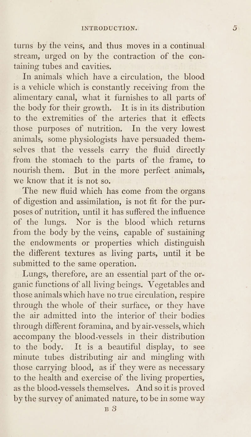 turns by the veins, and thus moves in a continual stream, urged on by the contraction of the con- taining tubes and cavities. In animals which have a circulation, the blood is a vehicle which is constantly receiving from the alimentary canal, what it furnishes to all parts of the body for their growth. It is in its distribution to the extremities of the arteries that it effects those purposes of nutrition. In the very lowest animals, some physiologists have persuaded them- selves that the vessels carry the fluid directly from the stomach to the parts of the frame, to nourish them. But in the more perfect animals, we know that it is not so. The new fluid which has come from the organs of digestion and assimilation, is not fit for the pur- poses of nutrition, until it has suffered the influence of the lungs. Nor is the blood which returns from the body by the veins, capable of sustaining the endowments or properties which distinguish the different textures as living parts, until it be submitted to the same operation. Lungs, therefore, are an essential part of the or- ganic functions of all living beings. Vegetables and those animals which have no true circulation, respire through the whole of their surface, or they have the air admitted into the interior of their bodies through different foramina, and by air-vessels, which accompany the blood-vessels in their distribution to the body. It is a beautiful display, to see minute tubes distributing air and mingling with those carrying blood, as if they were as necessary to the health and exercise of the living properties, as the blood-vessels themselves. And so it is proved by the survey of animated nature, to be in some way BS
