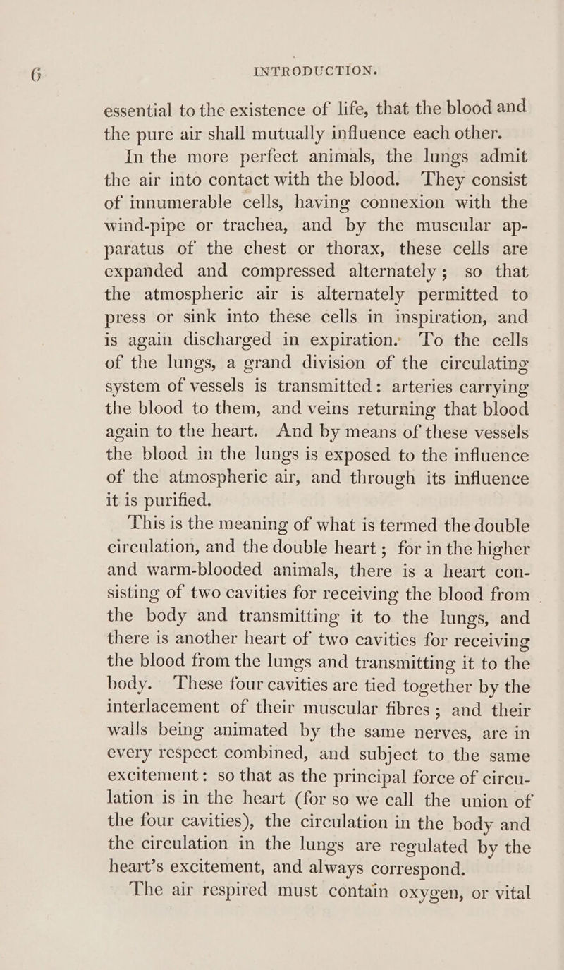 essential to the existence of life, that the blood and the pure air shall mutually influence each other. In the more perfect animals, the lungs admit the air into contact with the blood. They consist of innumerable cells, having connexion with the wind-pipe or trachea, and by the muscular ap- paratus of the chest or thorax, these cells are expanded and compressed alternately; so that the atmospheric air is alternately permitted to press or sink into these cells in inspiration, and is again discharged in expiration. To the cells of the lungs, a grand division of the circulating system of vessels is transmitted: arteries carrying the blood to them, and veins returning that blood again to the heart. And by means of these vessels the blood in the lungs is exposed to the influence of the atmospheric air, and through its influence it is purified. This is the meaning of what is termed the double circulation, and the double heart ; for in the higher and warm-blooded animals, there is a heart con- sisting of two cavities for receiving the blood from | the body and transmitting it to the lungs, and there is another heart of two cavities for receiving the blood from the lungs and transmitting it to the body. ‘These four cavities are tied together by the interlacement of their muscular fibres; and their walls being animated by the same nerves, are in every respect combined, and subject to the same excitement: so that as the principal force of circu- lation is in the heart (for so we call the union of the four cavities), the circulation in the body and the circulation in the lungs are regulated by the heart’s excitement, and always correspond. The air respired must contain oxygen, or vital