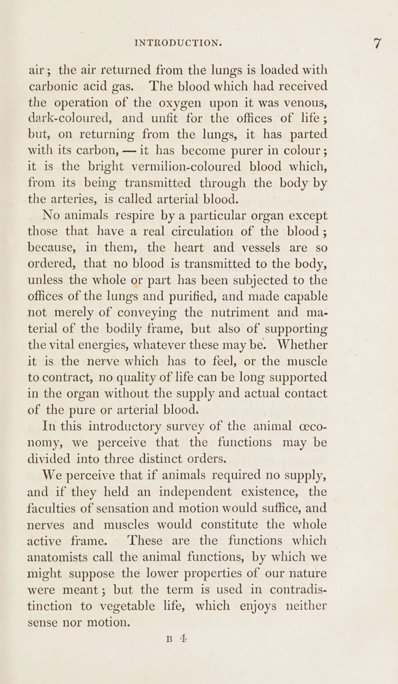 air; the air returned from the lungs is loaded with carbonic acid gas. The blood which had received the operation of the oxygen upon it was venous, dark-coloured, and unfit for the offices of life; but, on returning from the lungs, it has parted with its carbon, —it has become purer in colour ; it is the bright vermilion-coloured blood which, from its being transmitted through the body by the arteries, is called arterial blood. No animals respire by a particular organ except those that have a real circulation of the blood ; because, in them, the heart and vessels are so ordered, that no blood is transmitted to the body, unless the whole or part has been subjected to the offices of the lungs and purified, and made capable not merely of conveying the nutriment and ma- terial of the bodily frame, but also of supporting the vital energies, whatever these may be. Whether it is the nerve which has to feel, or the muscle to contract, no quality of life can be long supported in the organ without the supply and actual contact of the pure or arterial blood. In this introductory survey of the animal ceco- nomy, we perceive that the functions may be divided into three distinct orders. We perceive that if animals required no supply, and if they held an independent existence, the faculties of sensation and motion would suffice, and nerves and muscles would constitute the whole active frame. These are the functions which anatomists call the animal functions, by which we might suppose the lower properties of our nature were meant; but the term is used in contradis- tinction to vegetable life, which enjoys neither sense nor motion. By A