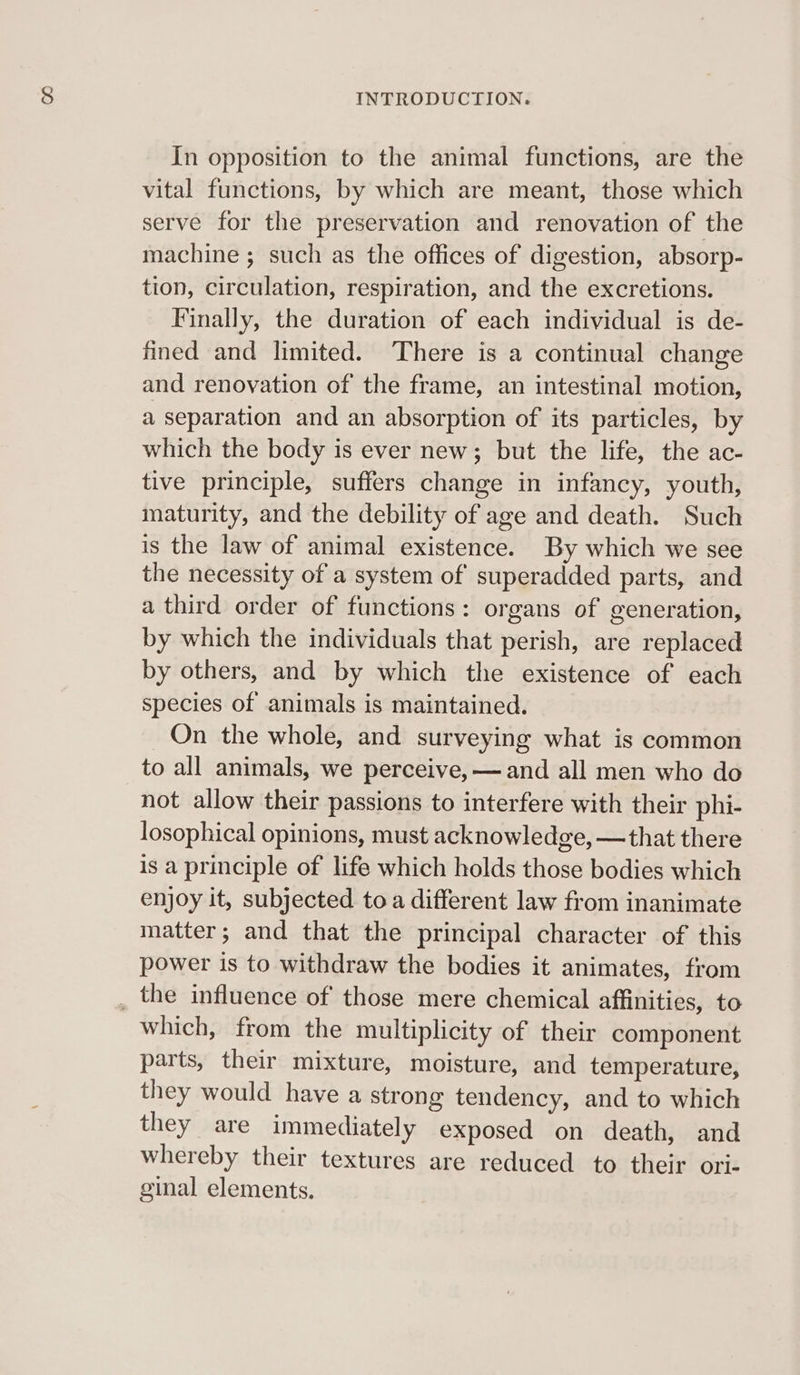 In opposition to the animal functions, are the vital functions, by which are meant, those which serve for the preservation and renovation of the machine ; such as the offices of digestion, absorp- tion, circulation, respiration, and the excretions. Finally, the duration of each individual is de- fined and limited. There is a continual change and renovation of the frame, an intestinal motion, a separation and an absorption of its particles, by which the body is ever new; but the life, the ac- tive principle, suffers change in infancy, youth, maturity, and the debility of age and death. Such is the law of animal existence. By which we see the necessity of a system of superadded parts, and a third order of functions: organs of generation, by which the individuals that perish, are replaced by others, and by which the existence of each species of animals is maintained. On the whole, and surveying what is common to all animals, we perceive, — and all men who do not allow their passions to interfere with their phi- losophical opinions, must acknowledge, —that there is a principle of life which holds those bodies which enjoy it, subjected toa different law from inanimate matter; and that the principal character of this power is to withdraw the bodies it animates, from which, from the multiplicity of their component parts, their mixture, moisture, and temperature, they would have a strong tendency, and to which they are immediately exposed on death, and whereby their textures are reduced to their ori- ginal elements.