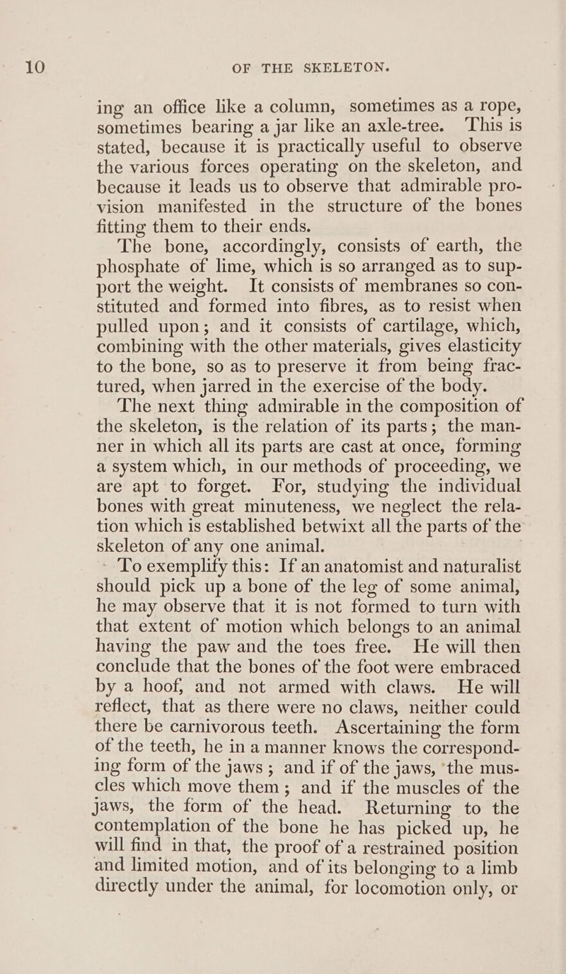 ing an office like a column, sometimes as a rope, sometimes bearing a jar like an axle-tree. This is stated, because it is practically useful to observe the various forces operating on the skeleton, and because it leads us to observe that admirable pro- vision manifested in the structure of the bones fitting them to their ends. The bone, accordingly, consists of earth, the phosphate of lime, which is so arranged as to sup- port the weight. It consists of membranes so con- stituted and formed into fibres, as to resist when pulled upon; and it consists of cartilage, which, combining with the other materials, gives elasticity to the bone, so as to preserve it from being frac- tured, when jarred in the exercise of the body. The next thing admirable in the composition of the skeleton, is the relation of its parts; the man- ner in which all its parts are cast at once, forming a system which, in our methods of proceeding, we are apt to forget. for, studying the individual bones with great minuteness, we neglect the rela- tion which is established betwixt all the parts of the skeleton of any one animal. ‘To exemplify this: If an anatomist and naturalist should pick up a bone of the leg of some animal, he may observe that it is not formed to turn with that extent of motion which belongs to an animal having the paw and the toes free. He will then conclude that the bones of the foot were embraced by a hoof, and not armed with claws. He will reflect, that as there were no claws, neither could there be carnivorous teeth. Ascertaining the form of the teeth, he in a manner knows the correspond- ing form of the jaws; and if of the jaws, the mus- cles which move them ; and if the muscles of the jaws, the form of the head. Returning to the contemplation of the bone he has picked up, he will find in that, the proof of a restrained position and limited motion, and of its belonging to a limb directly under the animal, for locomotion only, or