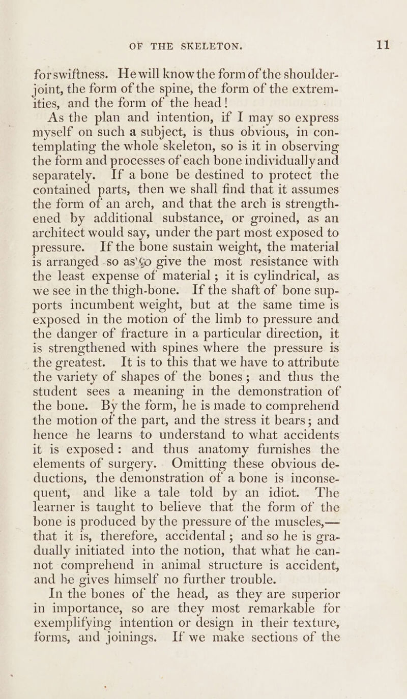 forswiftness. Hewill knowthe form of the shoulder- joint, the form of the spine, the form of the extrem- ities, and the form of the head! As the plan and intention, if I may so express myself on such a subject, is thus obvious, in con- templating the whole skeleton, so is it in observing the form and processes of each bone individually and separately. If a bone be destined to protect the contained parts, then we shall find that it assumes the form of an arch, and that the arch is strength- ened by additional substance, or groined, as an architect would say, under the part most exposed to pressure. Ifthe bone sustain weight, the material is arranged -so as'\¢o give the most resistance with the least expense of material ; it is cylindrical, as we see inthe thigh-bone. If the shaft of bone sup- ports incumbent weight, but at the same time Is exposed in the motion of the limb to pressure and the danger of fracture in a particular direction, it is strengthened with spines where the pressure is the greatest. It is to this that we have to attribute the variety of shapes of the bones; and thus the student sees a meaning in the demonstration of the bone. By the form, he is made to comprehend the motion of the part, and the stress it bears; and hence he learns to understand to what accidents it is exposed: and thus anatomy furnishes the elements of surgery. Omitting these obvious de- ductions, the demonstration of a bone is inconse- quent, and like a tale told by an idiot. ‘The learner is taught to believe that the form of the bone is produced by the pressure of the muscles, — that it is, therefore, accidental ; and so he is gra- dually initiated into the notion, that what he can- not comprehend in animal structure is accident, and he gives himself no further trouble. In the bones of the head, as they are superior in importance, so are they most remarkable for exemplifying intention or design in their texture, forms, and joinings. If we make sections of the