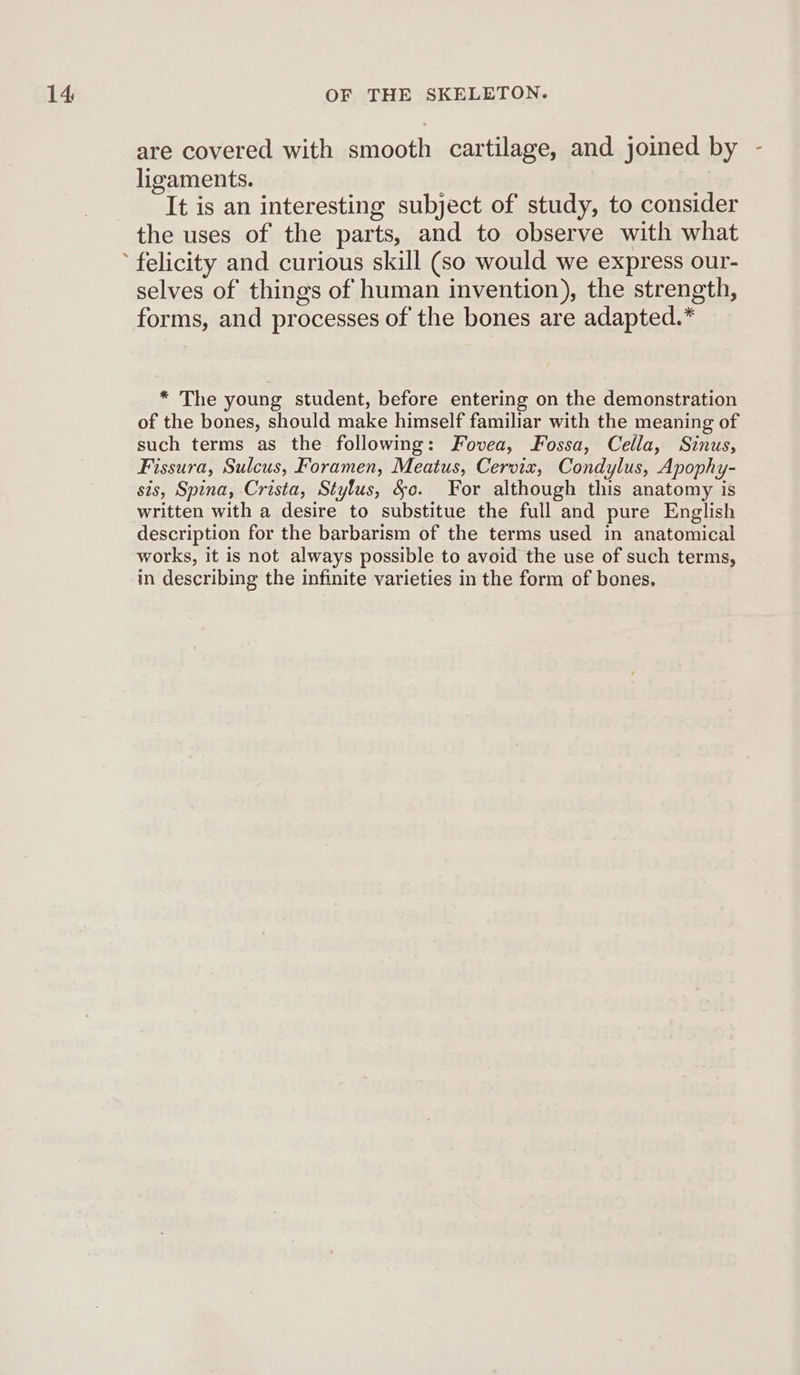 are covered with smooth cartilage, and joined by - ligaments. ) It is an interesting subject of study, to consider the uses of the parts, and to observe with what selves of things of human invention), the strength, forms, and processes of the bones are adapted.* * The young student, before entering on the demonstration of the bones, should make himself familiar with the meaning of such terms as the following: Fovea, Fossa, Cella, Sinus, Fissura, Sulcus, Foramen, Meatus, Cervix, Condylus, Apophy- sis, Spina, Crista, Stylus, &amp;c. For although this anatomy is written with a desire to substitue the full and pure English description for the barbarism of the terms used in anatomical works, it is not always possible to avoid the use of such terms, in describing the infinite varieties in the form of bones,