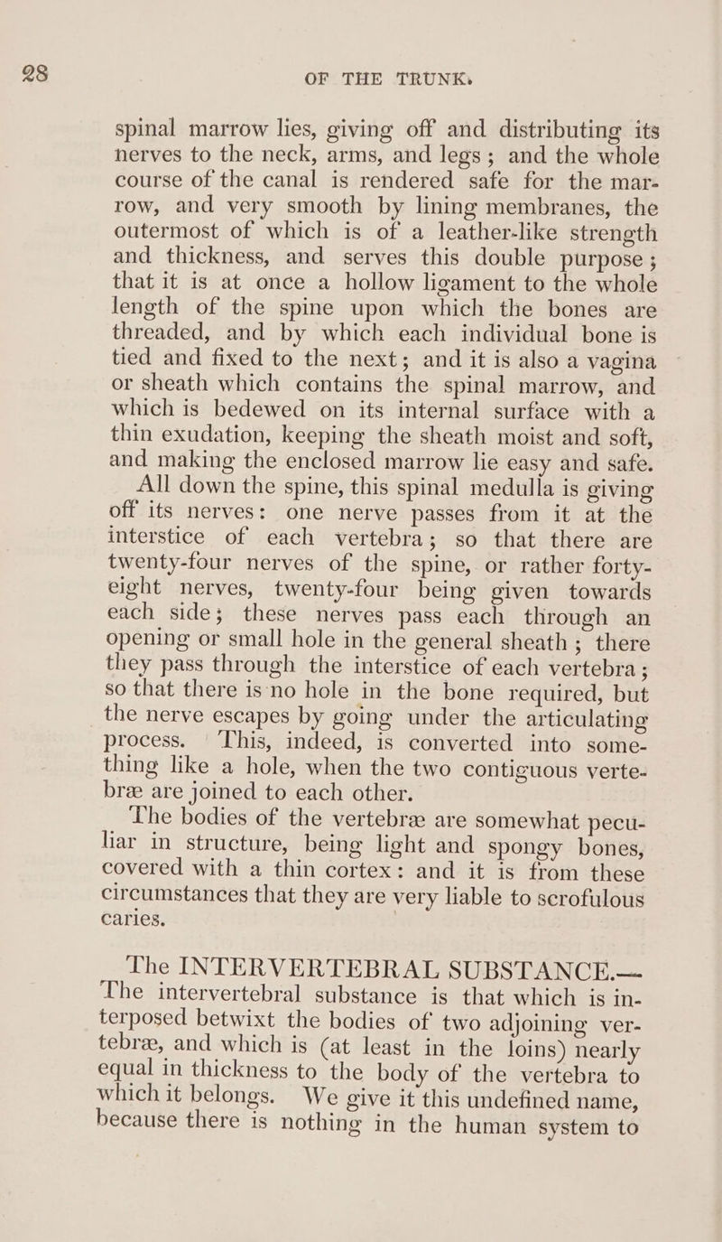 spinal marrow lies, giving off and distributing its herves to the neck, arms, and legs; and the whole course of the canal is rendered safe for the mar- row, and very smooth by lining membranes, the outermost of which is of a leather-like strength and thickness, and serves this double purpose ; that it is at once a hollow ligament to the whole length of the spine upon which the bones are threaded, and by which each individual bone is tied and fixed to the next; and it is also a vagina or sheath which contains the spinal marrow, and which is bedewed on its internal surface with a thin exudation, keeping the sheath moist and soft, and making the enclosed marrow lie easy and safe. All down the spine, this spinal medulla is giving off its nerves: one nerve passes from it at the interstice of each vertebra; so that there are twenty-four nerves of the spine, or rather forty- eight nerves, twenty-four being given towards each side; these nerves pass each through an opening or small hole in the general sheath ; there they pass through the interstice of each vertebra ; so that there is‘no hole in the bone required, but process. | This, indeed, is converted into some- thing like a hole, when the two contiguous verte- bree are joined to each other. he bodies of the vertebrae are somewhat pecu- liar in structure, being light and spongy bones, covered with a thin cortex: and it is from these circumstances that they are very liable to scrofulous caries. The INTERVERTEBRAL SUBSTANCE.— The intervertebral substance is that which is in- terposed betwixt the bodies of' two adjoining ver- tebree, and which is (at least in the loins) nearly equal in thickness to the body of the vertebra to which it belongs. We give it this undefined name, because there is nothing in the human system to