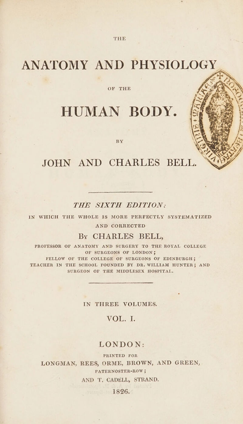 OF THE ig? > “ae 3. % ANF LENE peewee \ 3 be ¥ G tof Yo gy JOHN AND CHARLES BELL. THE SIXTH EDITION: IN WHICH THE WHOLE IS MORE PERFECTLY SYSTEMATIZED AND CORRECTED By CHARLES BELL, PROFESSOR OF ANATOMY AND SURGERY TO THE ROYAL COLLEGE OF SURGEONS OF LONDON ; FELLOW OF THE COLLEGE OF SURGEONS OF EDINBURGH 5 TEACHER IN THE SCHOOL FOUNDED BY DR. WILLIAM HUNTER; AND SURGEON OF THE MIDDLESEX HOSPITAL. IN THREE VOLUMES. VOL. I. LONDON: PRINTED FOR LONGMAN, REES, ORME, BROWN, AND GREEN, PATERNOSTER-ROW ; AND T. CADELL, STRAND. 1826.