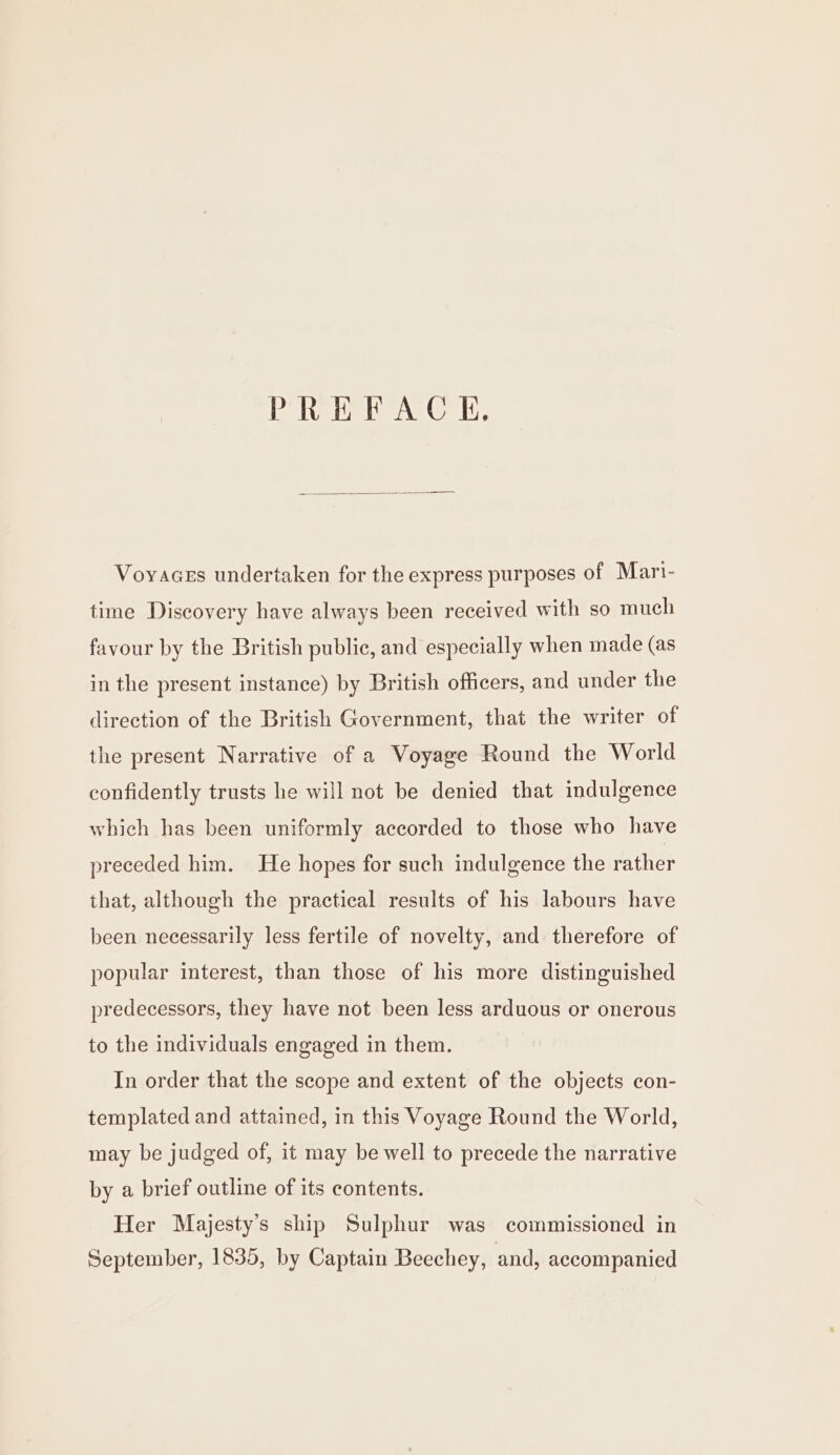 PREFACE, Voyaces undertaken for the express purposes of Mart- time Discovery have always been received with so much favour by the British public, and especially when made (as in the present instance) by British officers, and under the direction of the British Government, that the writer of the present Narrative of a Voyage Round the World confidently trusts he will not be denied that indulgence which has been uniformly accorded to those who have preceded him. He hopes for such indulgence the rather that, although the practical results of his labours have been necessarily less fertile of novelty, and therefore of popular interest, than those of his more distinguished predecessors, they have not been less arduous or onerous to the individuals engaged in them. In order that the scope and extent of the objects con- templated and attained, in this Voyage Round the World, may be judged of, it may be well to precede the narrative by a brief outline of its contents. Her Majesty’s ship Sulphur was commissioned in September, 1835, by Captain Beechey, and, accompanied