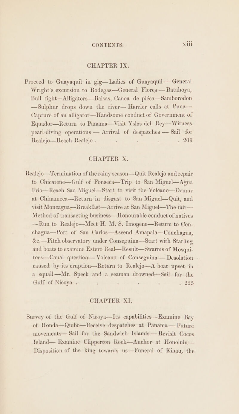 CHAPTER IX. Proceed to Guayaquil in gig—Ladies of Guayaquil — General Wright’s excursion to Bodegas—General Flores — Batahoya, Bull fight—Alhgators—Balsas, Canoa de piéca—Samborodon —Sulphur drops down the river— Harrier calls at Puna— Capture of an alligator—Handsome conduct of Government of Equador—Return to Panama—Visit Yslas del Rey— Witness pearl-diving operations — Arrival of despatches — Sail for Realejo—Reach Realejo . . 209 CHAPTER X. Realejo—Termination of the rainy season—Quit Realejo and repair to Chicarene—Gulf of Fonseca—Trip to San Miguel—Agua Frio—Reach San Miguel—Start to visit the Voicano—Demur at Chinameca—Return in disgust to San Miguel—Quit, and visit Moncagua—Breakfast—Arrive at San Miguel—The fair— Method of transacting business—Honourable conduct of natives —~Run to Realejo—Meet H. M.S. Imogene—Return to Con- chagua—Port of San Carlos—Ascend Amapala—Conchagua, &amp;c.—Pitch observatory under Conseguina—Start with Starling and boats to examine Estero Real—Result—Swarms of Mosqui- toes—Canal question— Volcano of Conseguina — Desolation caused by its eruption—Return to Realejo—A boat upset: in a squall—Mr. Speck and a seaman drowned-—Sail for the Gulf of Nicoya . : ; : : _ 295 CHAPTER XI. Survey of the Gulf of Nicoya-—Its capabilities—Examine Bay of Honda—Quibo—Receive despatches at Panama — Future movements— Sail for the Sandwich Islands— Revisit Cocos Island— Examine Clipperton Rock—Anchor at Honolulu— Disposition of the king towards us—Funeral of Kinau, the