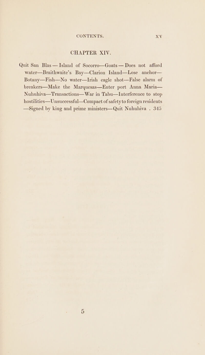 CHAPTER XIV. Quit San Blas —JIsland of Socorro—Goats— Does not afford water—Braithwaite’s Bay—Clarion Island—Lose anchor— Botany—Fish—No water—lIrish eagle shot—False alarm of breakers—Make the Marquesas—Enter port Anna Maria— Nuhuhiva—Transactions— War in Tabu—Interference to stop hostilities—Unsuccessful—Compact of safety to foreign residents —Signed by king and prime ministers—Quit Nuhuhiva . 345