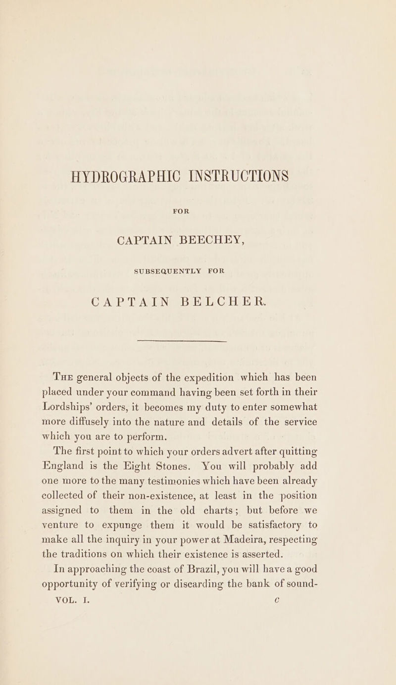 HYDROGRAPHIC INSTRUCTIONS CAPTAIN BEECHEY, SUBSEQUENTLY FOR CAPTAIN BELCHER. THE general objects of the expedition which has been placed under your command having been set forth in their Lordships’ orders, it becomes my duty to enter somewhat more diffusely into the nature and details of the service which you are to perform. . The first point to which your orders advert after quitting England is the Eight Stones. You will probably add one more to the many testimonies which have been already collected of their non-existence, at least in the position assigned to them in the old charts; but before we venture to expunge them it would be satisfactory to make all the inquiry in your power at Madeira, respecting the traditions on which their existence is asserted. In approaching the coast of Brazil, you will have a good opportunity of verifying or discarding the bank of sound- VOL. I. C
