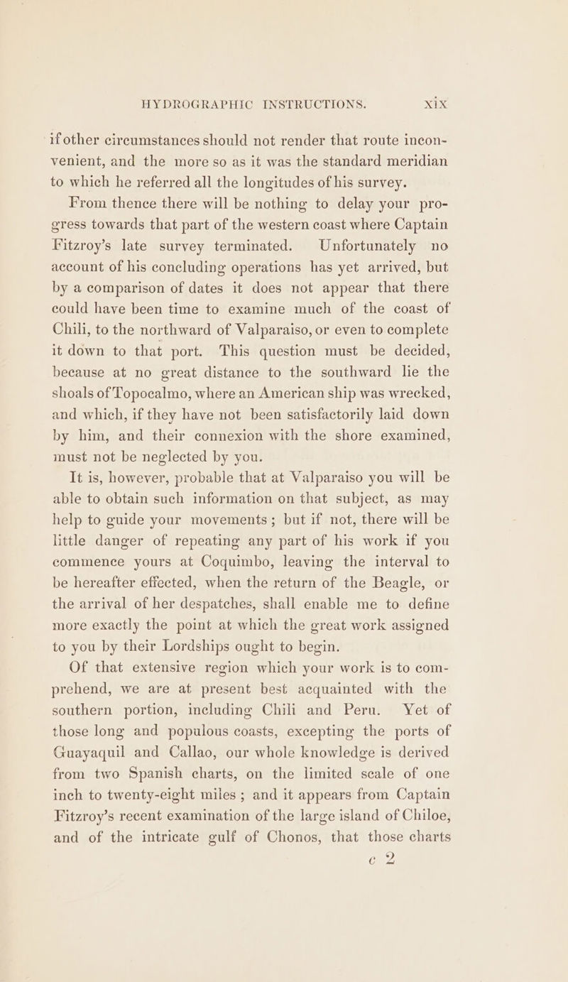 if other circumstances should not render that route ineon- venient, and the more so as it was the standard meridian to which he referred all the longitudes of his survey. From thence there will be nothing to delay your pro- gress towards that part of the western coast where Captain Fitzroy’s late survey terminated. Unfortunately no account of his concluding operations has yet arrived, but by a comparison of dates it does not appear that there could have been time to examine much of the coast of Chili, to the northward of Valparaiso, or even to complete it down to that port. This question must be decided, because at no great distance to the southward lie the shoals of Topocalmo, where an American ship was wrecked, and which, if they have not been satisfactorily laid down by him, and their connexion with the shore examined, must not be neglected by you. It is, however, probable that at Valparaiso you will be able to obtain such information on that subject, as may help to guide your movements; but if not, there will be little danger of repeating any part of his work if you commence yours at Coquimbo, leaving the interval to be hereafter effected, when the return of the Beagle, or the arrival of her despatches, shall enable me to define more exactly the point at which the great work assigned to you by their Lordships ought to begin. Of that extensive region which your work is to com- prehend, we are at present best acquainted with the southern portion, including Chili and Peru. Yet of those long and populous coasts, excepting the ports of Guayaquil and Callao, our whole knowledge is derived from two Spanish charts, on the limited scale of one inch to twenty-eight miles ; and it appears from Captain Fitzroy’s recent examination of the large island of Chiloe, and of the intricate gulf of Chonos, that those charts ¢ 2