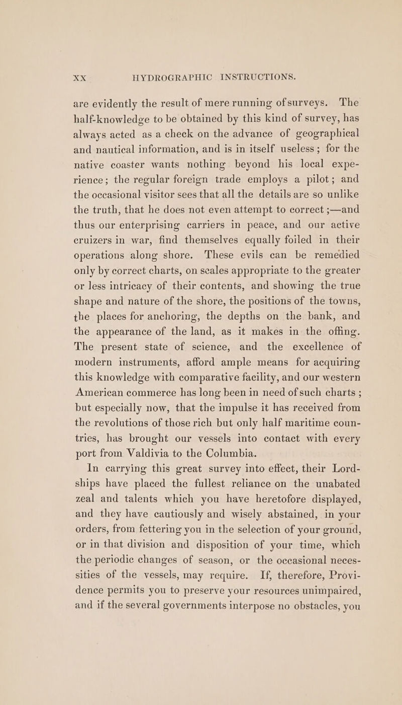 are evidently the result of mere running ofsurveys. The half-knowledge to be obtained by this kind of survey, has always acted as a check on the advance of geographical and nautical information, and is in itself useless; for the native coaster wants nothing beyond his local expe- rience; the regular foreign trade employs a pilot; and the occasional visitor sees that all the details are so unlike the truth, that he does not even attempt to correct ;—and thus our enterprising carriers in peace, and our active cruizers in war, find themselves equally foiled in their operations along shore. These evils can be remedied only by correct charts, on scales appropriate to the greater or less intricacy of their contents, and showing the true shape and nature of the shore, the positions of the towns, the places for anchoring, the depths on the bank, and the appearance of the land, as it makes in the offing. The present state of science, and the excellence of modern instruments, afford ample means for acquiring this knowledge with comparative facility, and our western American commerce has long been in need of such charts ; but especially now, that the impulse it has received from the revolutions of those rich but only half maritime coun- tries, has brought our vessels into contact with every port from Valdivia to the Columbia. In carrying this great survey into effect, their Lord- ships have placed the fullest reliance on the unabated zeal and talents which you have heretofore displayed, and they have cautiously and wisely abstained, in your orders, from fettering you in the selection of your ground, or in that division and disposition of your time, which the periodic changes of season, or the occasional neces- sities of the vessels, may require. If, therefore, Provi- dence permits you to preserve your resources unimpaired, and if the several governments interpose no obstacles, you