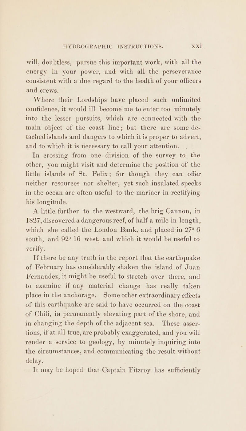 will, doubtless, pursue this important work, with all the energy in your power, and with all the perseverance consistent with a due regard to the health of your officers and crews. Where their Lordships have placed such unlimited confidence, it would ill become me to enter too minutely into the lesser pursuits, which are connected with the main object of the coast line; but there are some de- tached islands and dangers to which it is proper to advert, and to which it is necessary to call your attention. In crossing from one division of the survey to the other, you might visit and determine the position of the little islands of St. Felix; for though they can offer neither resources nor shelter, yet such insulated specks in the ocean are often useful to the mariner in rectifying his longitude. A little further to the westward, the brig Cannon, in 1827, discovered a dangerous reef, of half a mile in length, which she called the London Bank, and placed in 27° 6 south, and 92° 16 west, and which it would be useful to verify. If there be any truth in the report that the earthquake of February has considerably shaken the island of Juan Fernandez, it might be useful to stretch over there, and to examine if any material change has really taken place in the anchorage. Some other extraordinary effects of this earthquake are said to have occurred on the coast of Chili, im permanently elevating part of the shore, and in changing the depth of the adjacent sea. These asser- tions, if at all true, are probably exaggerated, and you will render a service to geology, by minutely inquiring into the circumstances, and communicating the result without delay. It may be hoped that Captain Fitzroy has sufficiently