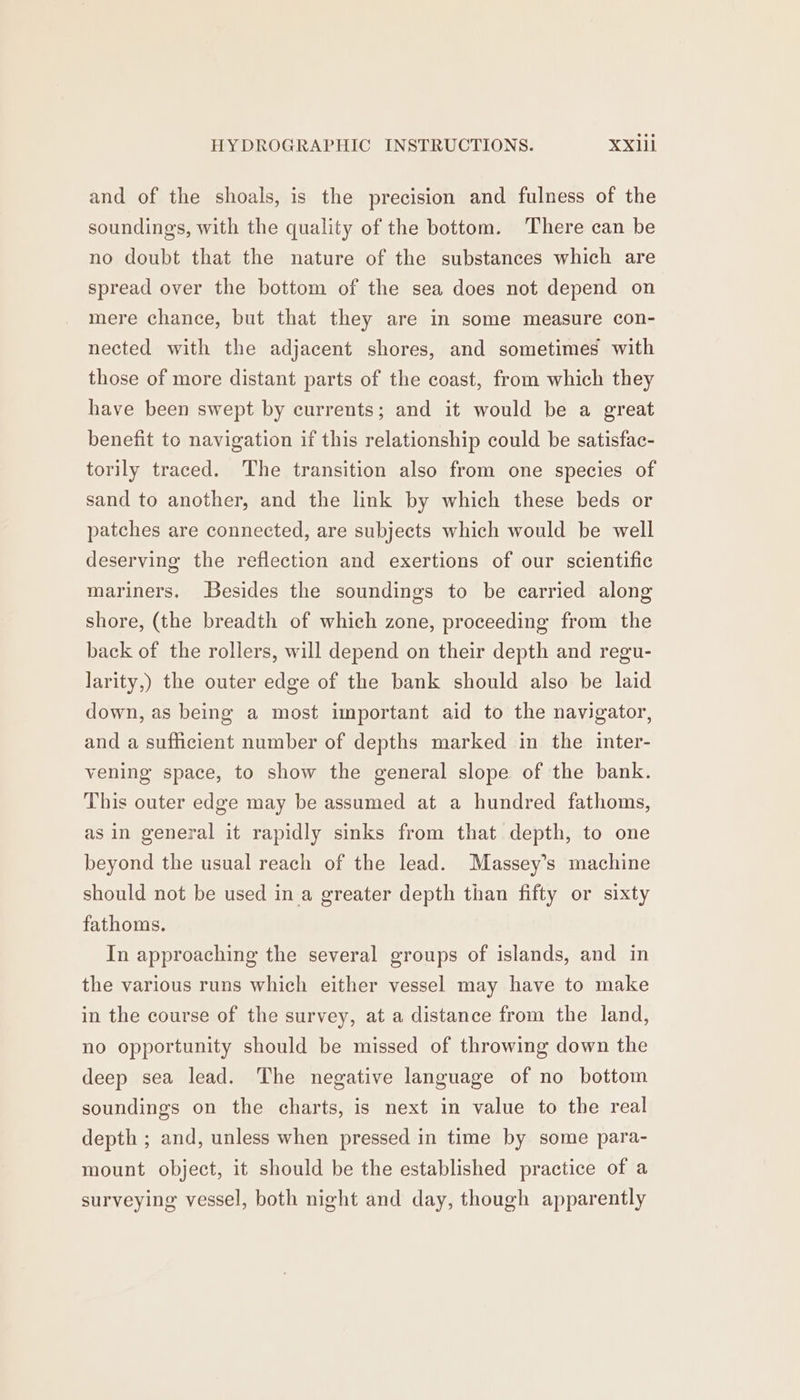 and of the shoals, is the precision and fulness of the soundings, with the quality of the bottom. There can be no doubt that the nature of the substances which are spread over the bottom of the sea does not depend on mere chance, but that they are in some measure con- nected with the adjacent shores, and sometimes with those of more distant parts of the coast, from which they have been swept by currents; and it would be a great benefit to navigation if this relationship could be satisfac- torily traced. The transition also from one species of sand to another, and the link by which these beds or patches are connected, are subjects which would be well deserving the reflection and exertions of our scientific mariners. Besides the soundings to be carried along shore, (the breadth of which zone, proceeding from the back of the rollers, will depend on their depth and regu- larity,) the outer edge of the bank should also be laid down, as being a most important aid to the navigator, and a sufficient number of depths marked in the inter- vening space, to show the general slope of the bank. This outer edge may be assumed at a hundred fathoms, as in general it rapidly sinks from that depth, to one beyond the usual reach of the lead. Massey’s machine should not be used in a greater depth than fifty or sixty fathoms. In approaching the several groups of islands, and in the various runs which either vessel may have to make in the course of the survey, at a distance from the land, no opportunity should be missed of throwing down the deep sea lead. The negative language of no bottom soundings on the charts, is next in value to the real depth ; and, unless when pressed in time by some para- mount object, it should be the established practice of a surveying vessel, both night and day, though apparently