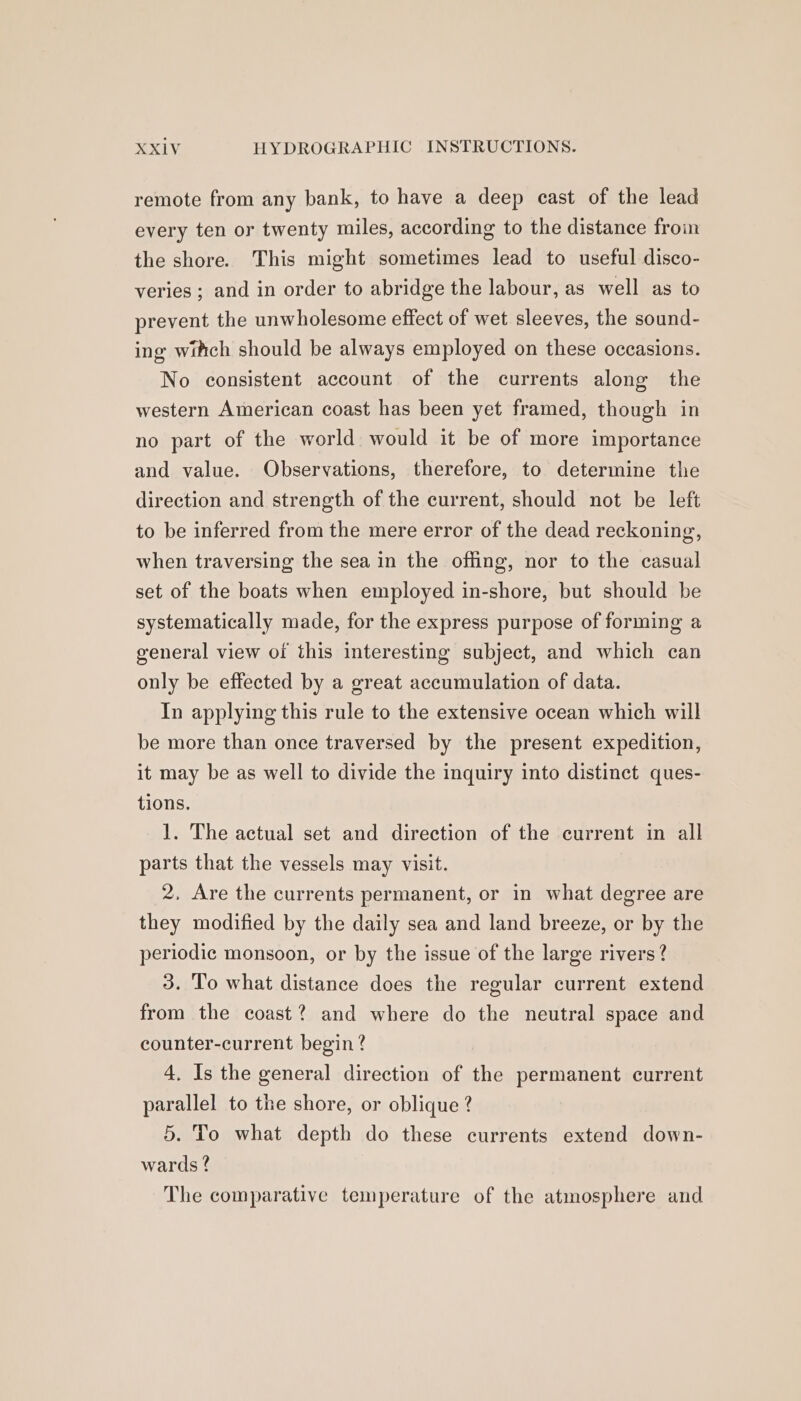 remote from any bank, to have a deep cast of the lead every ten or twenty miles, according to the distance froin the shore. This might sometimes lead to useful disco- veries ; and in order to abridge the labour, as well as to prevent the unwholesome effect of wet sleeves, the sound- ing witch should be always employed on these occasions. No consistent account of the currents along the western American coast has been yet framed, though in no part of the world would it be of more importance and value. Observations, therefore, to determine the direction and strength of the current, should not be left to be inferred from the mere error of the dead reckoning, when traversing the sea in the offing, nor to the casual set of the boats when employed in-shore, but should be systematically made, for the express purpose of forming a general view of this interesting subject, and which can only be effected by a great accumulation of data. In applying this rule to the extensive ocean which will be more than once traversed by the present expedition, it may be as well to divide the inquiry into distinct ques- tions. 1. The actual set and direction of the current in all parts that the vessels may visit. 2, Are the currents permanent, or in what degree are they modified by the daily sea and land breeze, or by the periodic monsoon, or by the issue of the large rivers? 3. To what distance does the regular current extend from the coast? and where do the neutral space and counter-current begin? 4. Is the general direction of the permanent current parallel to the shore, or oblique ? 5. To what depth do these currents extend down- wards ? The comparative temperature of the atmosphere and